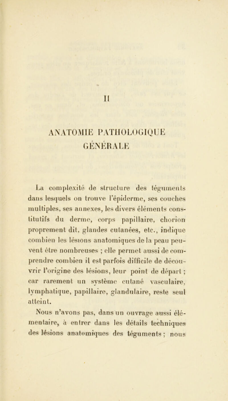 Il ANATOMIE PATHOL!)GIQUE GÉNÉRALE La complexité de structure des téguments dans lesquels on trouve l’épiderme, ses couches multiples, ses annexes, les divers éléments cons- titutifs du derme, corps papillaire, chorion proprement dit, glandes cutanées, etc., indique combien les lésions anatomiques de la peau peu- vent être nombreuses ; elle permet aussi de com- prendre combien il est parfois difficile de décou- vrir l’origine des lésions, leur point de départ ; car rarement un système cutané vasculaire, lymphatique, papillaire, glandulaire, reste seul atteint. Nous n’avons pas, dans un ouvrage aussi élé- mentaire, à entrer dans les détails techniques des lésions anatomiques des téguments ; nous