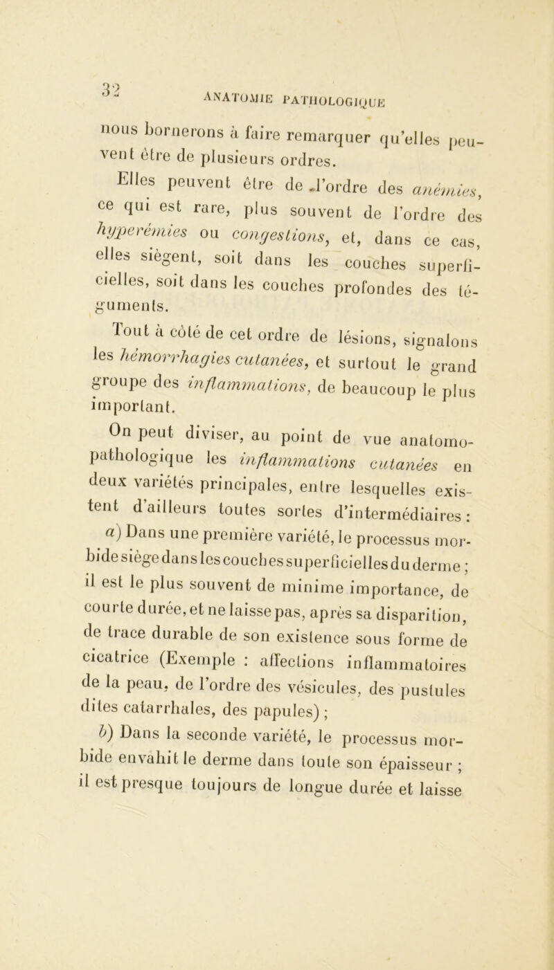 A NATO AJ IE PA TIIO LOG JO U E nous bornerons à faire remarquer quelles peu- a ont etre de plusieurs ordres. Elles peuvent être de .l’ordre des anémie», ce qui est rare, plus souvent de l'ordre des hyperémies ou congestions, et, dans ce cas elles siègent, soit dans les couches superfï- cielles, soit dans les couches profondes des lé- gumenls. Tout à côté de cet ordre de lésions, signalons les hémorrhagies cutanées, et surtout le grand groupe des inflammations, de beaucoup le plus important. On peut diviser, au point de vue anatomo- pathologique les inflammations cutanées en deux variétés principales, entre lesquelles exis- tent d’ailleurs toutes sortes d’intermédiaires: _ a) Dans une première variété, le processus mor- bide siège dans les couches superficielles du derme ; il est le plus souvent de minime importance, de coui te durée, et ne laisse pas, après sa disparition, de trace durable de son existence sous forme de cicatrice (Exemple : affections inflammatoires de la peau, de l’ordre des vésicules, des pustules dites catarrhales, des papules) ; b) Dans la seconde variété, le processus mor- bide envahit le derme dans toute son épaisseur ; il est presque toujours de longue durée et laisse