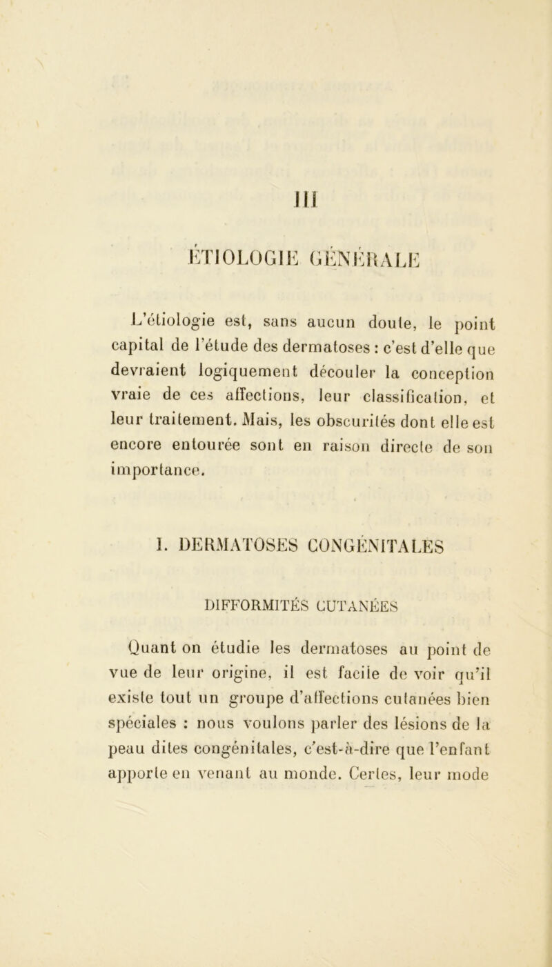 ETIOLOGIE GÉNÉRALE L’étiologie est, sans aucun doute, le point capital de l’étude des dermatoses : c’est d’elle que devraient logiquement découler la conception vraie de ces affections, leur classification, et leur traitement. Mais, les obscurités dont elle est encore entourée sont en raison directe de son importance. I. DERMATOSES CONGÉNITALES DIFFORMITÉS CUTANÉES Quant on étudie les dermatoses au point de vue de leur origine, il est facile de voir qu’il existe tout un groupe d’affections cutanées bien spéciales : nous voulons parler des lésions de la peau dites congénitales, c’est-à-dire que l’enfant apporte en venant au monde. Certes, leur mode