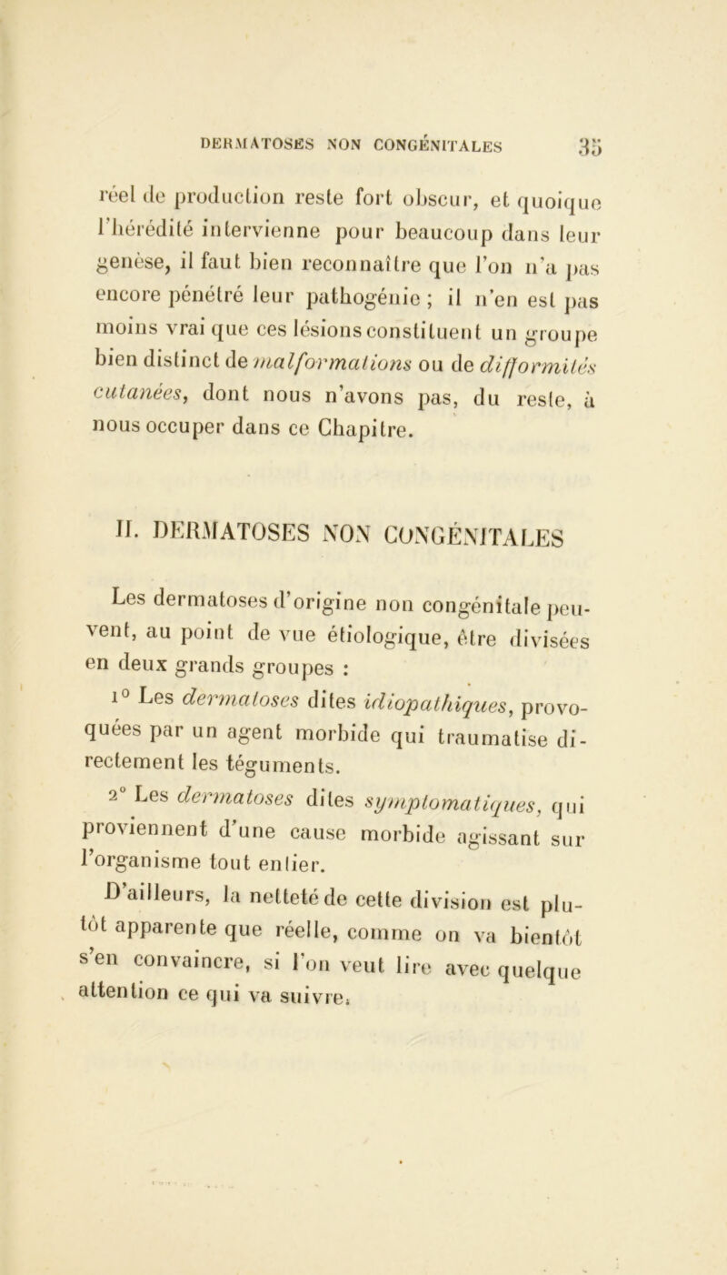 réel de production reste fort obscur, et quoique l'hérédité intervienne pour beaucoup dans leur genèse, il faut bien reconnaître que l’on n’a pas encore pénétré leur pathogénie; il n’en est pas moins vrai que ces lésions constituent un groupe bien distinct de malformations ou de difformités cutanées, dont nous n avons pas, du reste, à nous occuper dans ce Chapitre. If. DERMATOSES NON CONGÉNITALES Les dermatoses d origine non congénitale peu- vent, au point de vue étiologique, être divisées en deux grands groupes : i° Les dermatoses dites idiopathiques, provo- quées par un agent morbide qui traumatise di- rectement les téguments. 2 Les dermatoses dites symptomatiques, qui proviennent d’une cause morbide agissant sur l’organisme tout entier. Bailleurs, la netteté de cette division est plu- tôt apparente que réelle, comme on va bientôt s’en convaincre, si l’on veut lire avec quelque attention ce qui va suivre;