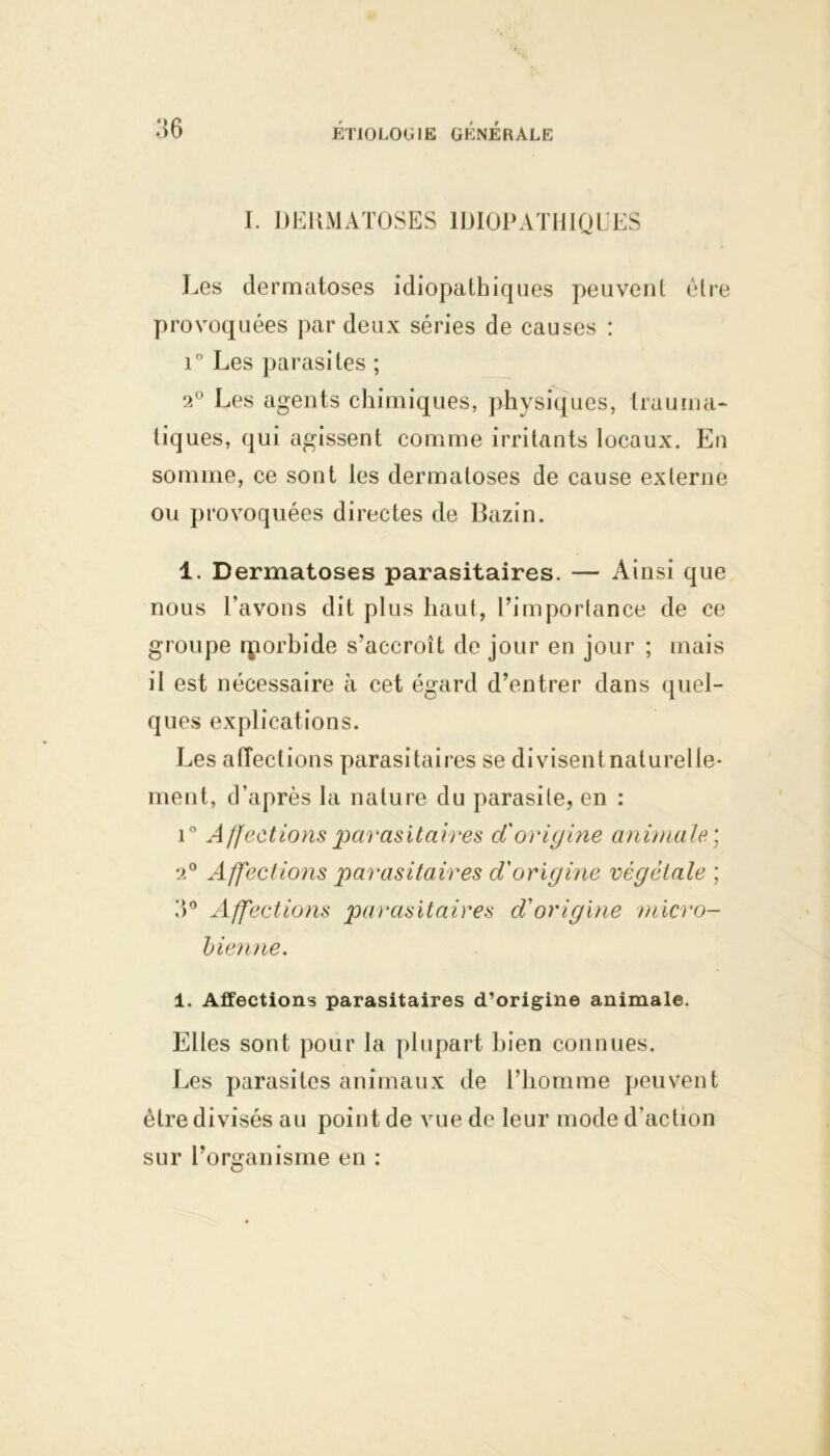 I. DERMATOSES IDIOPATHIQUES Les dermatoses idiopathiques peuvent être provoquées par deux séries de causes : i° Les parasites ; 2° Les agents chimiques, physiques, trauma- tiques, qui agissent comme irritants locaux. En somme, ce sont les dermatoses de cause externe ou provoquées directes de Bazin. 1. Dermatoses parasitaires. — Ainsi que nous l’avons dit plus haut, l’importance de ce groupe qiorbide s’accroît de jour en jour ; mais il est nécessaire à cet égard d’entrer dans quel- ques explications. Les affections parasitaires se divisentnaturelle- ment, d’après la nature du parasite, en : i° Affections parasitaires d'origine animale; 2° Affections parasitaires d'origine végétale ; ?)° Affections parasitaires d'origine micro- bienne. 1. Affections parasitaires d’origine animale. Elles sont pour la plupart bien connues. Les parasites animaux de l’homme peuvent être divisés au point de vue de leur mode d’action sur l’organisme en :