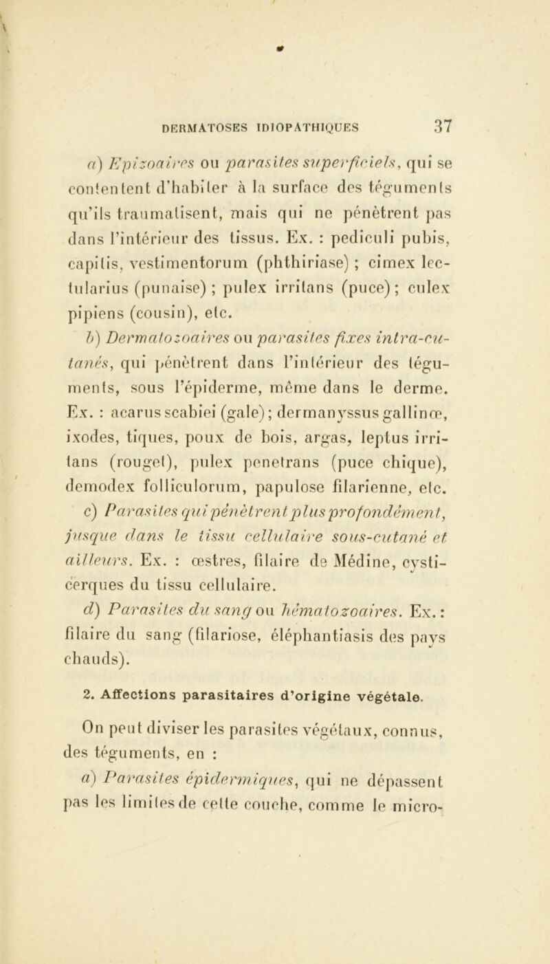 a) Epizoaires ou parasites superficiels, qui se contentent d’habiter à la surface des téguments qu’ils traumatisent, mais qui ne pénètrent pas dans l’intérieur des tissus. Ex. : pediculi pubis, capilis, vestimentorum (phthiriase) ; cimex lec- tularius (punaise) ; pulex irrilans (puce); culex pipiens (cousin), etc. h) Dermatozoaires ou parasites fixes intra-cu- tanés, qui pénètrent dans l’intérieur des tégu- ments, sous l’épiderme, même dans le derme. Ex. : acarusscabiei (gale); dermanyssusgallinœ, ixodes, tiques, poux de bois, argas, leptus irri- tans (rouget), pulex penetrans (puce chique), demodex folliculorum, papulose fîlarienne, etc. c) Parasites quipênèlrentplusprofondêmeut, jusque dans le tissu cellulaire sous-cutané et ailleurs. Ex. : œstres, filaire de Médine, cysti- cerques du tissu cellulaire. d) Parasites du sang ou hématozoaires. Ex.: filaire du sang (filariose, éléphantiasis des pays chauds). 2. Affections parasitaires d’origine végétale. On peut diviser les parasites végétaux, connus, des téguments, en : a) Parasites épidermiques, qui ne dépassent pas les limites de celle couche, comme le micro-