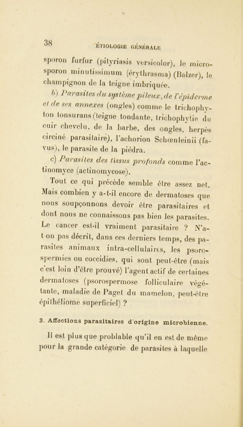 spoion furfur (pityriasis vtrsicoior), le micro- sporon minutissimum (érythrasma) (Balzer), le champignon de la teigne imbriquée. h ] Parasites du système pileux, de l’épiderme et de ses annexes (ongles) comme le trichophy- ton tonsurans (leigne tondante, trichophytie du cuir chevelu, de la harbe, des ongles,'herpès circiné parasitaire), l’achorion Schœnleinii (fa- vus), le parasile de la piédra. c) Parasites des tissus 'profonds comme l’ac- tinomyce (actinomycose). fout ce qui précède semble être assez net. Mais combien y a-t-il encore de dermatoses que nous soupçonnons devoir être parasitaires et dont nous ne connaissons pas bien les parasites. Le cancer est-il vraiment parasitaire ? N’a- t on pus décrit, dans ces derniers temps, des pa- rasites animaux intra-cellulaires, les psoro- spermies ou coccidies, qui sont peut-être (mais c est loin d être prouvé) l agent actif de certaines deimatoses (psorospermose folliculaire végé- tante, maladie de Paget du mamelon, peut-être épithéliome superficiel) ? 3. Affections parasitaires d origine microbienne. Il est plus que problable qu’il en est de même pour la grande catégorie de parasites à laquelle