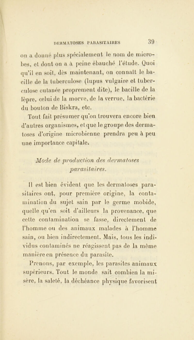 D K R M ATOSES PA R A SIT AIR ES on a donné plus spécialement le nom de micro- bes, et dont on a à peine ébauché l’étude. Quoi qu’il en soit, dès maintenant, on connaît le ba- cille de la tuberculose (lupus vulgaire et tuber- culose cutanée proprement dite), le bacille de la lèpre, celui de la morve, de la verrue, la bactérie du bouton de Biskra, etc. Tout fait présumer qu'on trouvera encore bien d’autres organismes, et que le groupe des derma- toses d’origine microbienne prendra peu à peu une importance capitale. Mode de production des dermatoses parasitaires. 11 est bien évident que les dermatoses para- sitaires ont, pour première origine, la conta- mination du sujet sain par le germe mobide, quelle qu’en soit d’ailleurs la provenance, que cette contamination se fasse, directement de l’homme ou des animaux malades à l’homme sain, ou bien indirectement. Mais, tous les indi- vidus contaminés ne réagissent pas de la même manière en présence du parasite. Prenons, par exemple, les parasites animaux supérieurs. Tout le monde sait combien la mi- sère, la saleté, la déchéance physique favorisent