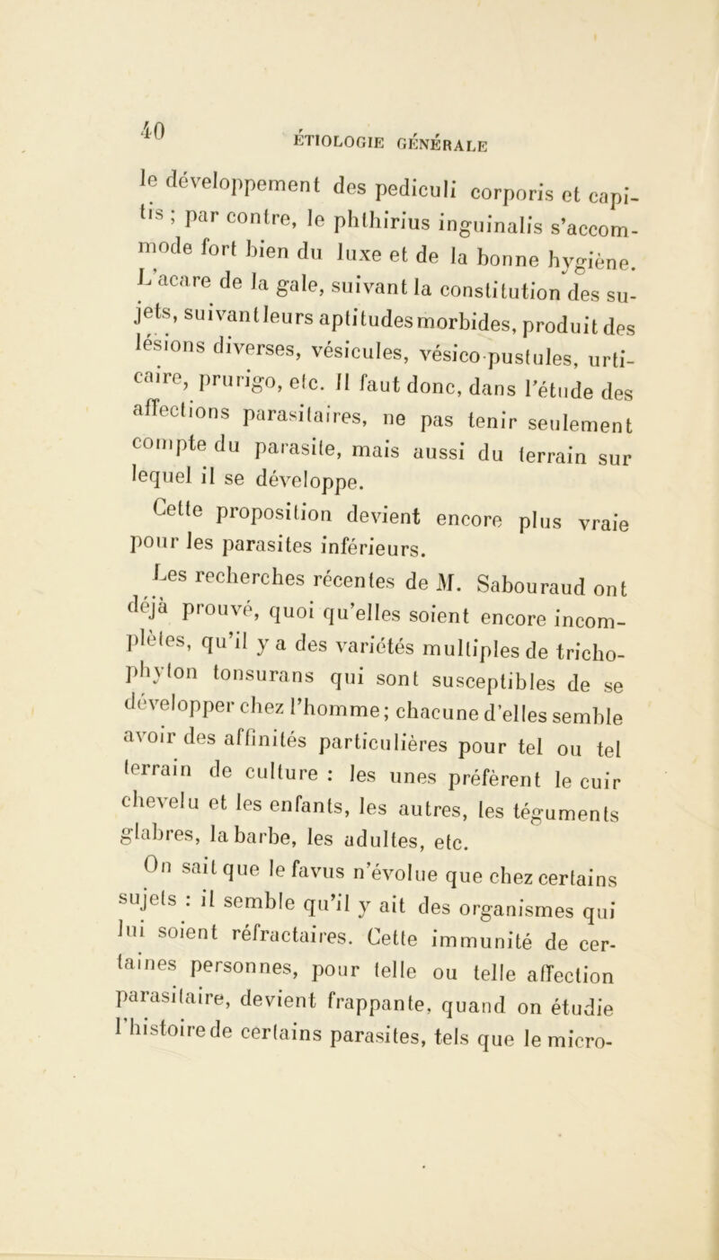 le développement des pediculi corporis et capi- tls ’ par contre’ le phlhirius inguinalis s’accom- mode fort bien du luxe et de la bonne hygiène. L acare de la gale, suivant la constitution des su- jets, suivantleurs aptitudes morbides, produit des lésions diverses, vésicules, vésico pustules, urti- caire, prurigo, etc. Il faut donc, dans l’étude des affections parasitaires, ne pas tenir seulement compte du parasite, mais aussi du terrain sur lequel il se développe. bette proposition devient encore plus vraie poui les parasites inférieurs. bes recherches récentes de M. Sabouraud ont déjà prouvé, quoi qu’elles soient encore incom- plètes, qu’il y a des variétés multiples de tricho- pbylon tonsurans qui sont susceptibles de se développer chez l’homme; chacune d’elles semble avoir des affinités particulières pour tel ou tel terrain de culture: les unes préfèrent le cuir chevelu et les enfants, les autres, les téguments glabres, la barbe, les adultes, etc. On sait que le favus n’évolue que chez certains sujets . il semble qu’il y ait des organismes qui lui soient réfractaires. Cette immunité de cer- taines personnes, pour telle ou telle aiïeclion parasitaire, devient frappante, quand on étudie 1 histoire de certains parasites, tels que le micro-