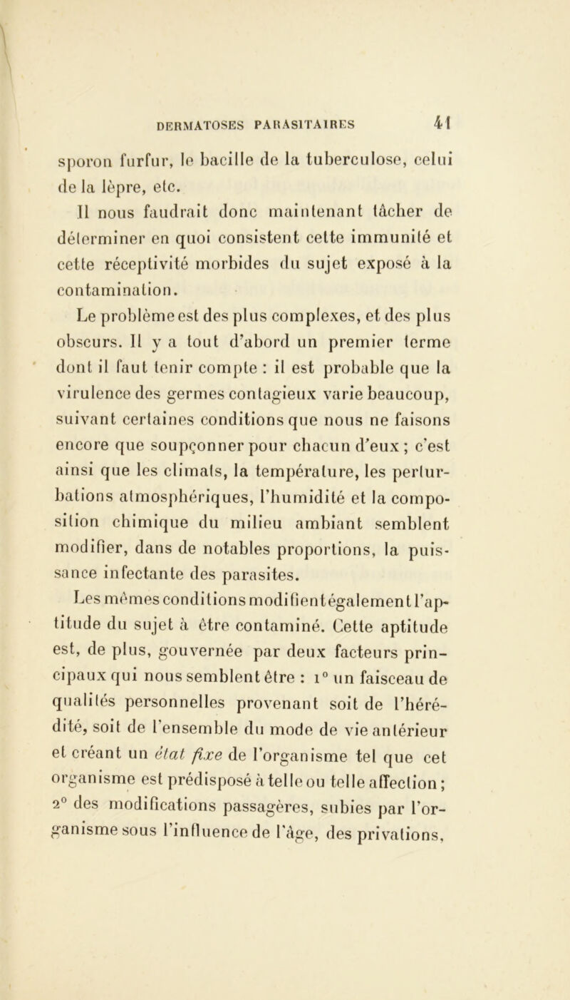 sporon furfur, le bacille de la tuberculose, celui de la lèpre, etc. Il nous faudrait donc maintenant lâcher de déterminer en quoi consistent cette immunité et cette réceptivité morbides du sujet exposé à la contamination. Le problème est des plus complexes, et des plus obscurs. H y a tout d’abord un premier terme dont il faut tenir compte : il est probable que la virulence des germes contagieux varie beaucoup, suivant certaines conditions que nous ne faisons encore que soupçonner pour chacun d’eux ; c'est ainsi que les climats, la température, les pertur- bations atmosphériques, l’humidité et la compo- sition chimique du milieu ambiant semblent modifier, dans de notables proportions, la puis- sance infectante des parasites. Les mêmes conditions modifient également l’ap- titude du sujet à être contaminé. Cette aptitude est, de plus, gouvernée par deux facteurs prin- cipaux qui nous semblent être : i° un faisceau de qualités personnelles provenant soit de l’héré- dité, soit de 1 ensemble du mode de vie antérieur et créant un état fixe de l’organisme tel que cet organisme est prédisposé à telle ou telle affection ; 2° clés modifications passagères, subies par l’or- ganisme sous 1 influence de l'âge, des privations.