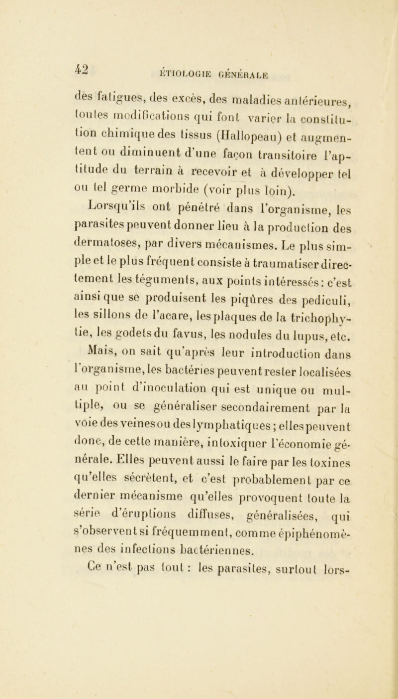 fies fatigues, des excès, des maladies antérieures, toutes modifications qui font varier la constitu- tion chimique des tissus (Hallopeau) et augmen- tent ou diminuent d’une façon transitoire l’ap- titude du terrain à recevoir et a développer tel ou tel germe morbide (voir plus loin). Loisqu ils ont pénétré dans 1 organisme, les parasites peuvent donner lieu à la production des dermatoses, par divers mécanismes. Le plus sim- ple et le plus fréquent consiste à traumatiser direc- tement les téguments, aux points intéressés: c’est ainsi que se produisent les piqûres des pediculi, les sillons de l acare, les plaques de la trichophy- tie, les godets du favus, les nodules du lupus, etc. Mais, on sait qu’après leur introduction dans 1 organisme, les bactéries peuventrester localisées au point d inoculation qui est unique ou mul- tiple, ou se généraliser secondairement par la voie des veines ou des lymphatiques ; elles peuvent donc, de cette manière, intoxiquer l’économie gé- nérale. Elles peuvent aussi le faire par les toxines qu’elles sécrètent, et c’est probablement par ce dernier mécanisme qu’elles provoquent toute la série d’éruptions diffuses, généralisées, qui s’observent si fréquemment, comme épiphénomè- nes des infections bactériennes. Ce n est pas tout : les parasites, surtout lors-