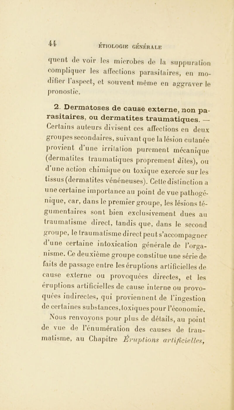 U queot de voir les microbes de la suppuration compliquer les affections parasitaires, en mo- difier l’aspect, et souvent même en aggraver le pronostic. 2. Dermatoses de cause externe, non pa- rasitaires, ou dermatites traumatiques. —• Certains auteurs divisent ces affections en deux groupes secondaires, suivant que la lésion cutanée provient d’une irrilalion purement mécanique (dermatites traumatiques proprement dites), ou d une action chimique ou toxique exercée sur les tissus (dermatites vénéneuses). Celte dislinction a une certaine importance au point de vue pathogé- nique, car, dans le premier groupe, les lésions té- gu mentaires sont bien exclusivement dues au tiaumalisme direct, tandis que, dans le second g loupe, le traumatisme direct peut s’accompagner d une certaine intoxication générale de l’orga- nisme. Ce deuxième groupe constitue une série de faits de passage entre les éruptions artificielles de cause externe ou provoquées directes, et les éiuplions artificielles de cause interne ou provo- quiez indirectes, qui proviennent de l’ingestion de certaines substances,toxiques pour l’économie. Nous renvoyons pour plus de détails, au point de vue de l’énumération des causes de trau- matisme, au Chapitre Éruptions artificielles,