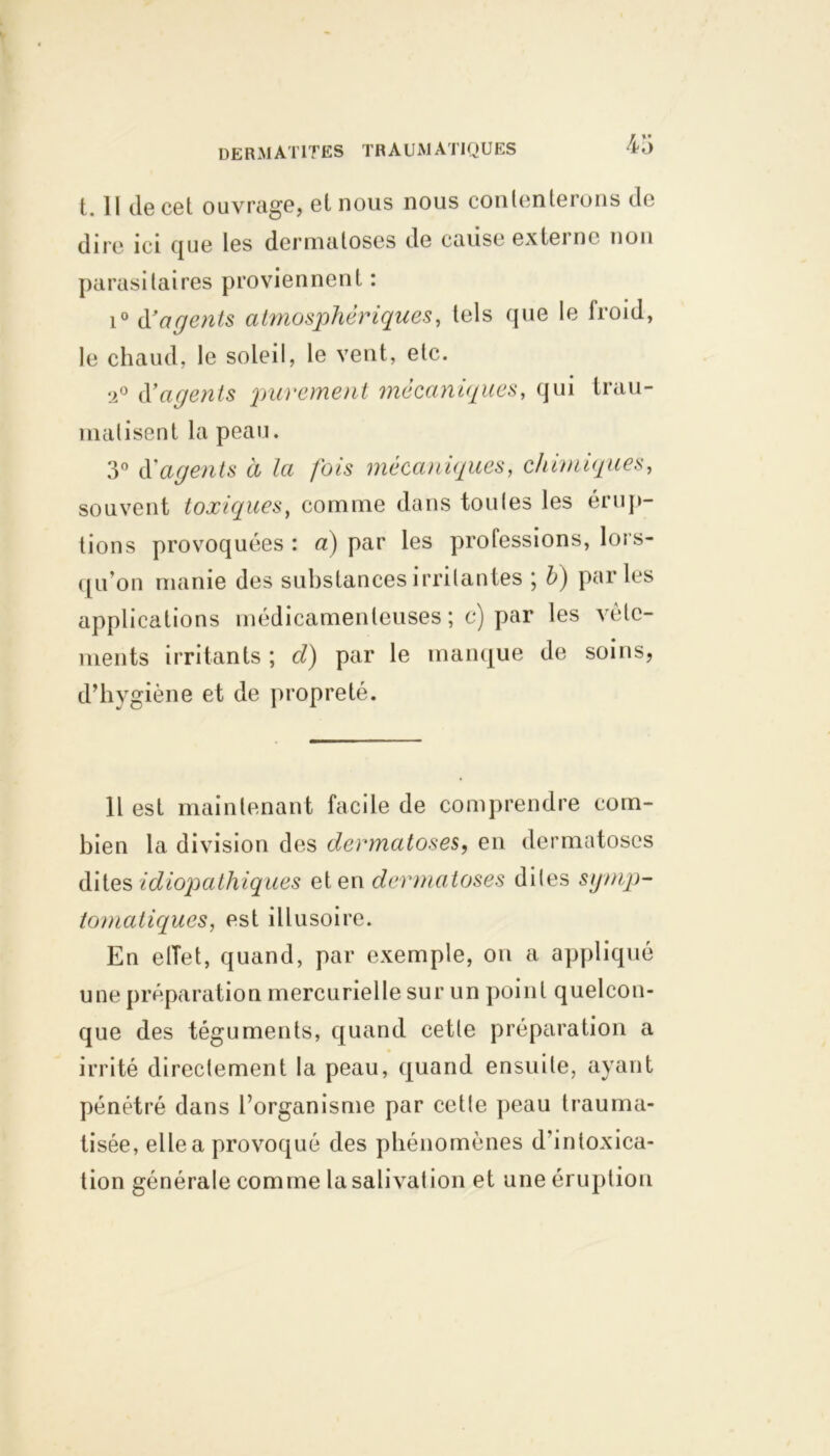 t. Il de cet ouvrage, et nous nous contenterons de dire ici que les dermatoses de cause externe non parasitaires proviennent : i° d'agents atmosphériques, tels que le froid, le chaud, le soleil, le veut, etc. ‘2° (Yagents purement mécaniques, qui trau- matisent la peau. 3° déagents à la fois mécaniques, chimiques, souvent toxiques, comme dans tou (es les érup- tions provoquées : a) par les professions, lors- qu'on manie des substances irritantes ; b) parles applications médicamenteuses ; c) par les vête- ments irritants ; cl) par le manque de soins, d’hygiène et de propreté. 11 est maintenant facile de comprendre com- bien la division des dermatoses, en dermatoses dites idiopathiques et en dermatoses dites symp- tomatiques t est illusoire. En effet, quand, par exemple, on a appliqué une préparation mercurielle sur un point quelcon- que des téguments, quand cette préparation a irrité directement la peau, quand ensuite, ayant pénétré dans l’organisme par cette peau trauma- tisée, elle a provoqué des phénomènes d’intoxica- tion générale comme la salivation et une éruption