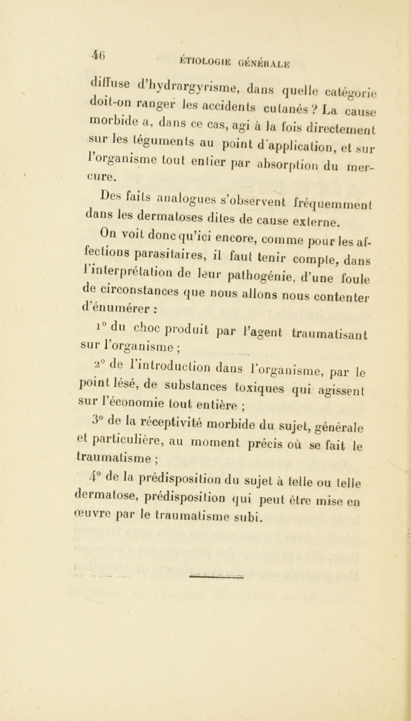 ETIOLOGIE GÉNÉRALE diiluse d hydrargyrisme, dans quelle catégorie doit-on ranger les accidents cutanés? La cause morbide a, dans ce cas, agi à la fois directement sur les téguments au point d'application, et sur l’organisme tout enlier par absorption du mer- cure. Des faits analogues s’observent fréquemment dans les dermatoses dites de cause externe. On voit doncqu’ici encore, comme pour les af- fections parasitaires, il faut tenir compte, dans 1 interprétation de leur pathogénie, d’une foule de circonstances que nous allons nous contenter d’énumérer : 10 du choc produit par l’agent traumatisant sur 1 organisme ; 2 (^e 1 lntioduclion dans l’organisme, par le point lésé, de substances toxiques qui agissent sut 1 économie tout entière ; ■»° de la réceptivité morbide du sujet, générale et particulière, au moment précis où se fait le traumatisme ; 4° de la prédisposition du sujet à telle ou telle dermatose, prédisposition qui peut être mise en œuvre par le traumatisme subi.