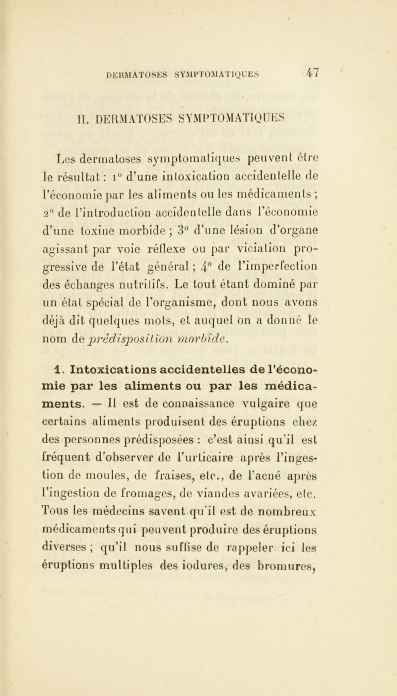 DERMATOSES S YM PTO M A T1Q U E S 11. DERMATOSES SYMPTOMATIQUES Les dermatoses symptomatiques peuvent être le résultat: i° d’une intoxication accidentelle de l’économie par les aliments ou les médicaments ; 2° de l’introduction accidentelle dans l'économie d’une toxine morbide ; 3° d’une lésion d’organe agissant par voie réllexe ou par viciation pro- gressive de l’état général ; 4° de l’imperfection des échanges nutritifs. Le tout étant dominé par un état spécial de l’organisme, dont nous avons déjà dit quelques mots, et auquel on a donné le nom de prédisposit ion morbide. 1. Intoxications accidentelles de l’écono- mie par les aliments ou par les médica- ments. — Il est de connaissance vulgaire que certains aliments produisent des éruptions chez des personnes prédisposées : c’est ainsi qu'il est fréquent d’observer de l’urticaire après l’inges- tion de moules, de fraises, etc., de l’acné après l’ingestion de fromages, de viandes avariées, etc. Tous les médecins savent qu'il est de nombreux médicaments qui peuvent produire des éruptions diverses ; qu’il nous suffise de rappeler ici les éruptions multiples des iodures, des bromures,