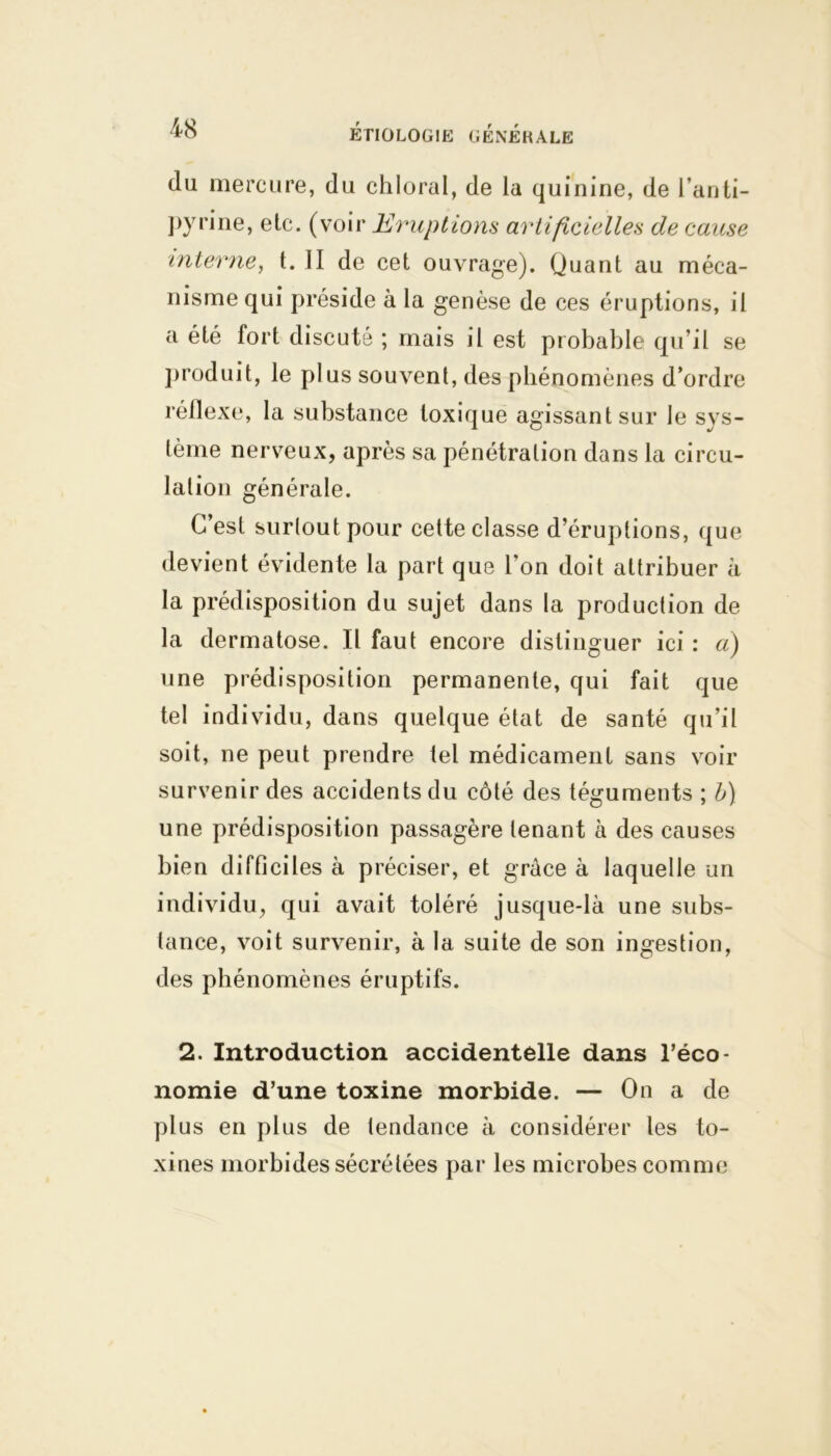 du mercure, du chloral, de la quinine, de l’anti- pyrine, etc. (voir Eruptions artificielles de cause interne, t. II de cet ouvrage). Quant au méca- nisme qui préside à la genèse de ces éruptions, il a été fort discuté ; mais il est probable qu’il se produit, le plus souvent, des phénomènes d’ordre réflexe, la substance toxique agissant sur le sys- tème nerveux, après sa pénétration dans la circu- lation générale. C’est surtout pour cette classe d’éruptions, que devient évidente la part que l’on doit attribuer à la prédisposition du sujet dans la production de la dermatose. Il faut encore distinguer ici : a) une prédisposition permanente, qui fait que tel individu, dans quelque état de santé qu’il soit, ne peut prendre tel médicament sans voir survenir des accidents du côté des téguments ; b) une prédisposition passagère tenant à des causes bien difficiles à préciser, et grâce à laquelle un individu, qui avait toléré jusque-là une subs- tance, voit survenir, à la suite de son ingestion, des phénomènes éruptifs. 2. Introduction accidentelle dans l’éco- nomie d’une toxine morbide. — On a de plus en plus de tendance à considérer les to- xines morbides sécrétées par les microbes comme