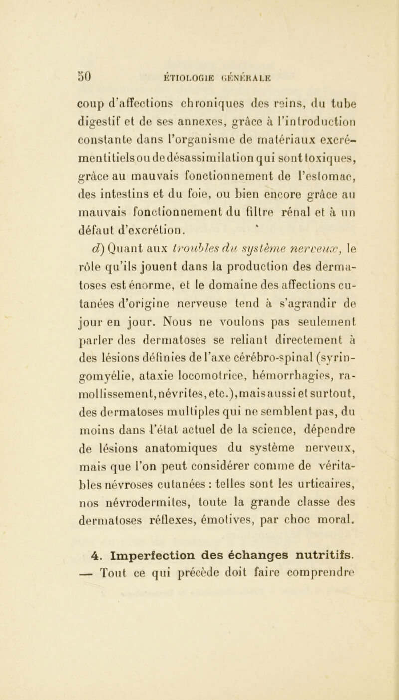 coup d'affections chroniques des reins, du tube digestif et de ses annexes, grâce à l’introduction constante dans l’organisme de matériaux excré- menti tiels ou de désassimilation qui sont toxiques, grâce au mauvais fonctionnement de l’estomac, des intestins et du foie, ou bien encore grâce au mauvais fonctionnement du filtre rénal et à un défaut d’excrétion. d) Quant aux troubles du système nerveux, le rôle qu’ils jouent dans la production des derma- toses est énorme, et le domaine des affections cu- tanées d’origine nerveuse tend à s’agrandir de jour en jour. Nous ne voulons pas seulement parler des dermatoses se reliant directement à des lésions définies de l’axe cérébro-spinal (syrin- gomyélie, ataxie locomotrice, hémorrhagies, ra- mollissement, névrites, etc.),maisaussi et surtout, des dermatoses multiples qui ne semblent pas, du moins dans l’état actuel de la science, dépendre de lésions anatomiques du système nerveux, mais que l’on peut considérer comme de vérita- bles névroses cutanées : telles sont les urticaires, nos névrodermites, toute la grande classe des dermatoses réflexes, émotives, par choc moral. 4. Imperfection des échanges nutritifs. — Tout ce qui précède doit faire comprendre