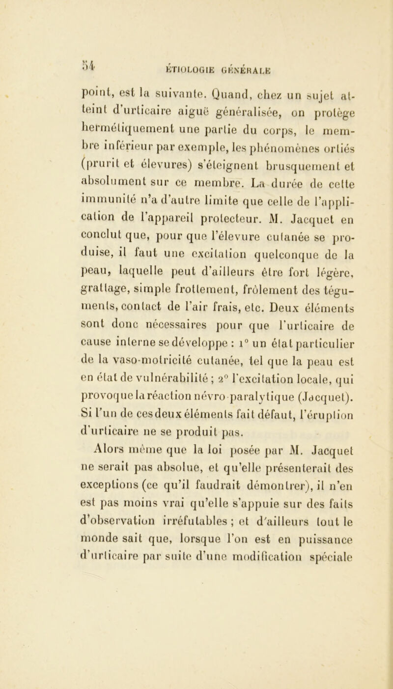S4 point, est la suivante. Quand, chez un sujet at- teint d urticaire aiguë généralisée, on protège hermétiquement une partie du corps, le mem- bre inférieur par exemple, les phénomènes orliés (prurit et élevures) s’éteignent brusquement et absolument sur ce membre. La durée de cette immunité n’a d’autre limite que celle de l’appli- cation de l’appareil protecteur. M. Jacquet en conclut que, pour que l’élevure cutanée se pro- duise, il faut une excitation quelconque de la peau, laquelle peut d’ailleurs être fort légère, grattage, simple frottement, frôlement des tégu- ments, contact de l’air frais, etc. Deux éléments sont donc nécessaires pour que l’urticaire de cause interne se développe : i° un état particulier de la vaso-motricité cutanée, tel que la peau est en état de vulnérabilité ; 2° l’excitation locale, qui provoque la réaction névro paralytique (Jacquet). Si l’un de ces deux éléments fait défaut, l’éruption d’urticaire ne se produit pas. Alors même que la loi posée par M. Jacquet ne serait pas absolue, et qu’elle présenterait des exceptions (ce qu’il faudrait démontrer), il n’en est pas moins vrai qu’elle s’appuie sur des faits d’observation irréfutables ; et d'ailleurs tout le monde sait que, lorsque l’on est en puissance d’urticaire par suite d’une modification spéciale