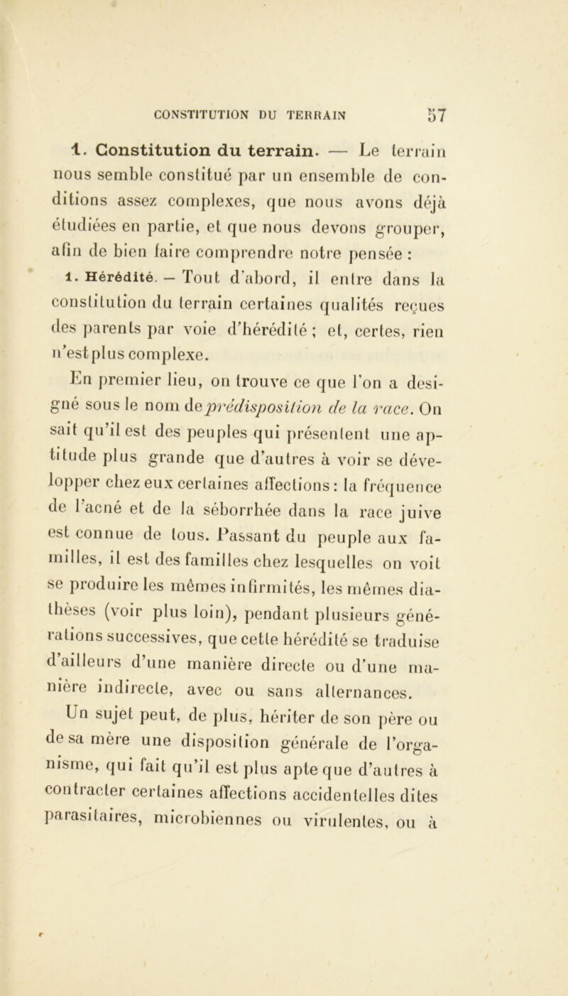 1. Constitution du terrain. — Le terrain nous semble constitué par un ensemble de con- ditions assez complexes, que nous avons déjà étudiées en partie, et que nous devons grouper, afin de bien faire comprendre notre pensée : 1. Hérédité. - Tout d'abord, il entre dans la constitution du terrain certaines qualités reçues des parents par voie d’hérédité; et, certes, rien n’est plus complexe. En premier lieu, on trouve ce que l'on a dési- gné sous le nom dqprédisposition de la race. On sait qu’il est des peuples qui présentent une ap- titude plus grande que d’autres à voir se déve- lopper chez eux certaines affections: la fréquence de 1 acné et de la séborrhée dans la race juive est connue de tous. Passant du peuple aux fa- milles, il est des familles chez lesquelles on voit se produire les mêmes infirmités, les mêmes dia- thèses (voir plus loin), pendant plusieurs géné- rations successives, que cette hérédité se traduise d ailleurs d’une manière directe ou d’une ma- nière indirecte, avec ou sans alternances. En sujet peut, de plus, hériter de son père ou desamère une disposition générale de l’orga- msme, qui fait qu’il est plus apte que d’autres à contracter certaines affections accidentelles dites parasitaires, microbiennes ou virulentes, ou à