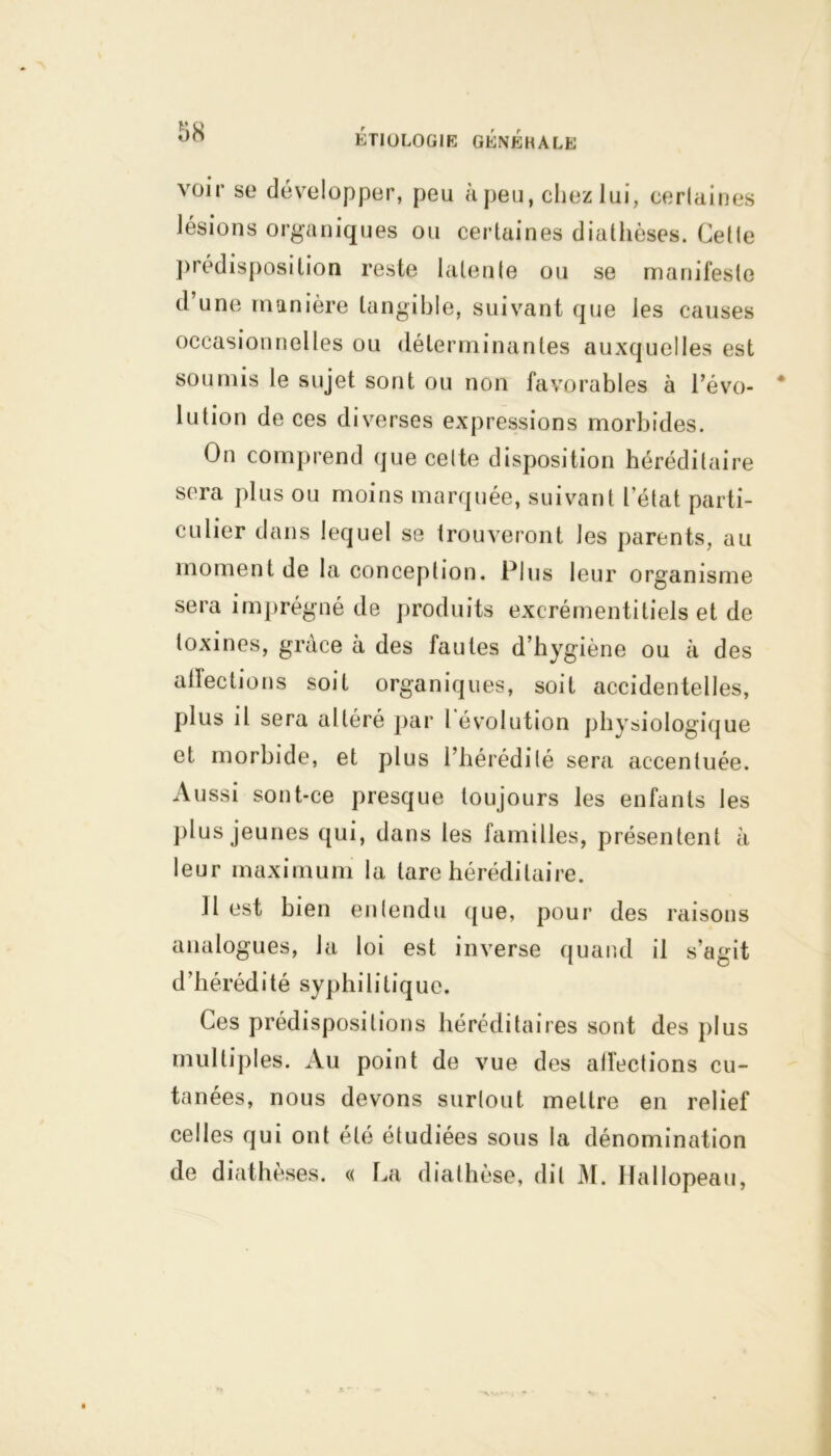 voir se développer, peu à peu, chez lui, cerlaines lésions organiques ou certaines diathèses. Celle prédisposition reste latente ou se manifeste d’une manière tangible, suivant que les causes occasionnelles ou déterminantes auxquelles est soumis le sujet sont ou non favorables à l’évo- lution de ces diverses expressions morbides. On comprend que cette disposition héréditaire sera plus ou moins marquée, suivant l’état parti- culier dans lequel se trouveront les parents, au moment de la conception. Plus leur organisme sera imprégné de produits excrémentitiels et de toxines, grâce à des fautes d’hygiène ou à des alfections soit organiques, soit accidentelles, plus il sera altéré par l’évolution physiologique et morbide, et plus l’hérédité sera accentuée. Aussi sont-ce presque toujours les enfants les plus jeunes qui, dans les familles, présentent à leur maximum la tare héréditaire. Il est bien entendu que, pour des raisons analogues, la loi est inverse quand il s’agit d’hérédité syphilitique. Ces prédispositions héréditaires sont des plus multiples. Au point de vue des alfections cu- tanées, nous devons surtout mettre en relief celles qui ont été étudiées sous la dénomination de diathèses. « La diathèse, dit M. Hallopeau,