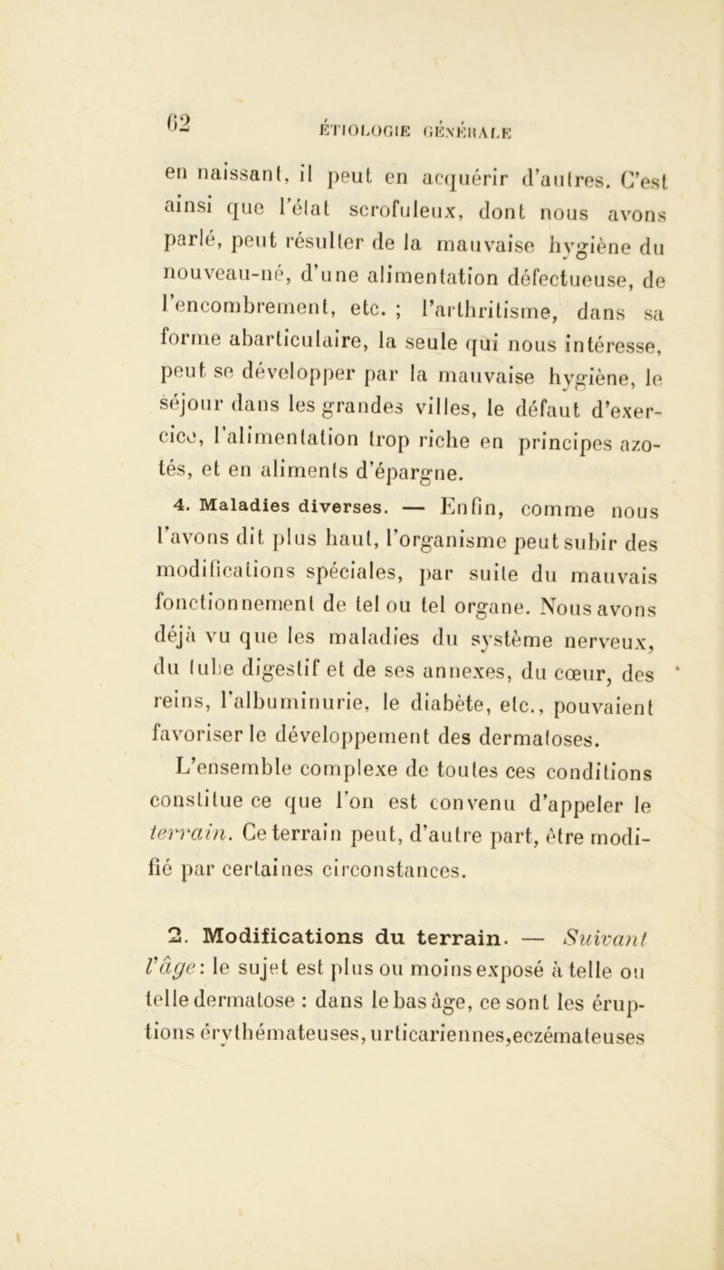 en naissant, il peut en acquérir d’autres. C’est ainsi que 1 état scrofuleux, dont nous avons parlé, peut résulter de la mauvaise hygiène du nouveau-né, d une alimentation défectueuse, de 1 encombrement, etc.; l’arthritisme, dans sa forme abarticulaire, la seule qui nous intéresse, peut se développer par la mauvaise hygiène, le séjour dans les grandes villes, le défaut d’exer- cice, 1 alimentation trop riche en principes azo- tés, et en aliments d’épargne. 4. Maladies diverses. — Enfin, comme nous lavons dit plus haut, l’organisme peut subir des modifications spéciales, par suite du mauvais fonctionnement de tel ou tel organe. Nous avons déjà vu que les maladies du système nerveux, du luhe digestif et de ses annexes, du cœur, des * reins, l’albuminurie, le diabète, etc., pouvaient favoriser le développement des dermatoses. L’ensemble complexe de toutes ces conditions constitue ce que l’on est convenu d’appeler le terrain. Ce terrain peut, d’autre part, être modi- fié par certaines circonstances. 2. Modifications du terrain. — Suivant l'âge: le sujet est plus ou moins exposé à telle ou telle dermatose : dans le bas âge, ce sont les érup- tion s é rv t h é m ate uses, u rti cari e n nés, eczéma te u ses