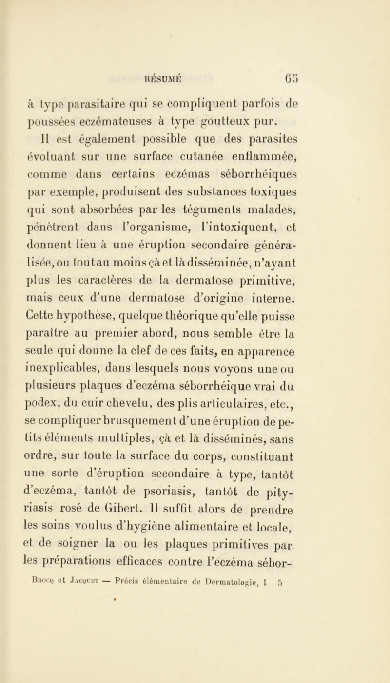 à type parasitaire qui se compliquent parfois de poussées eczémateuses à type goutteux pur. Il est également possible que des parasites évoluant sur une surface cutanée enflammée, comme dans certains eczémas séborrhéiques par exemple, produisent des substances toxiques qui sont absorbées par les téguments malades, pénètrent dans l’organisme, l’intoxiquent, et donnent lieu à une éruption secondaire généra- lisée, ou toutau moins çà et là disséminée, n’avant plus les caractères de la dermatose primitive, mais ceux d’une dermatose d’origine interne. Cette hypothèse, quelque théorique qu’elle puisse paraître au premier abord, nous semble être la seule qui donne la clef de ces faits, en apparence inexplicables, dans lesquels nous voyons une ou plusieurs plaques d’eczéma séborrhéique vrai du podex, du cuir chevelu, des plis articulaires, etc., se compliquer brusquement d’une éruption de pe- tits éléments multiples, çà et là disséminés, sans ordre, sur toute la surface du corps, constituant une sorte d’éruption secondaire à type, tantôt d’eczéma, tantôt de psoriasis, tantôt de pity- riasis rosé de Gibert. 11 suffit alors de prendre les soins voulus d’hygiène alimentaire et locale, et de soigner la ou les plaques primitives par les préparations efbcaces contre l’eczéma sébor-