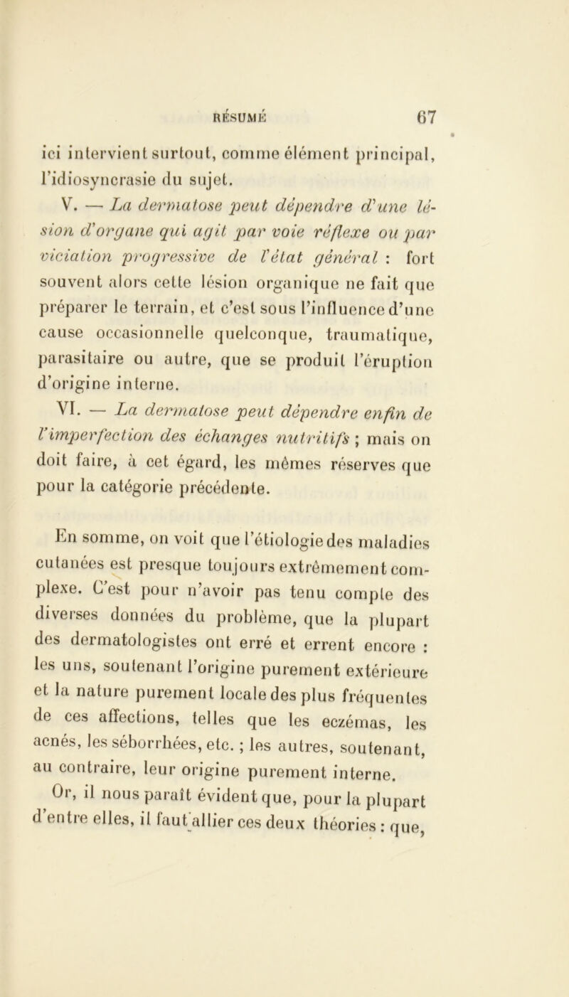 ici intervient surtout, comme élément principal, l’idiosyncrasie du sujet. V. — La dermatose peut dépendre d'une lé- sion dorgane qui agit par voie réflexe ou par viciation progressive de l'état général : fort souvent alors cette lésion organique ne fait que préparer le terrain, et c’est sous l’influence d’une cause occasionnelle quelconque, traumatique, parasitaire ou autre, que se produit l’éruption d’origine interne. VI. — La dermatose peut dépendre enfin de l’imperfection des échanges nutritifs ; mais on doit faire, à cet égard, les mêmes réserves que pour la catégorie précédente. hn somme, on voit que l’étiologie des maladies cutanées est presque toujours extrêmement com- plexe. C’est pour n’avoir pas tenu compte des diveises données du problème, que la plupart des dermatologistes ont erré et errent encore : les uns, soutenant l’origine purement extérieure et la nature purement locale des plus fréquentes de ces affections, telles que les eczémas, les acnés, les séborrhées, etc. ; les autres, soutenant, au contraire, leur origine purement interne. Or, il nous paraît évident que, pour la plupart d entie elles, il faut allier ces deux théories : que,