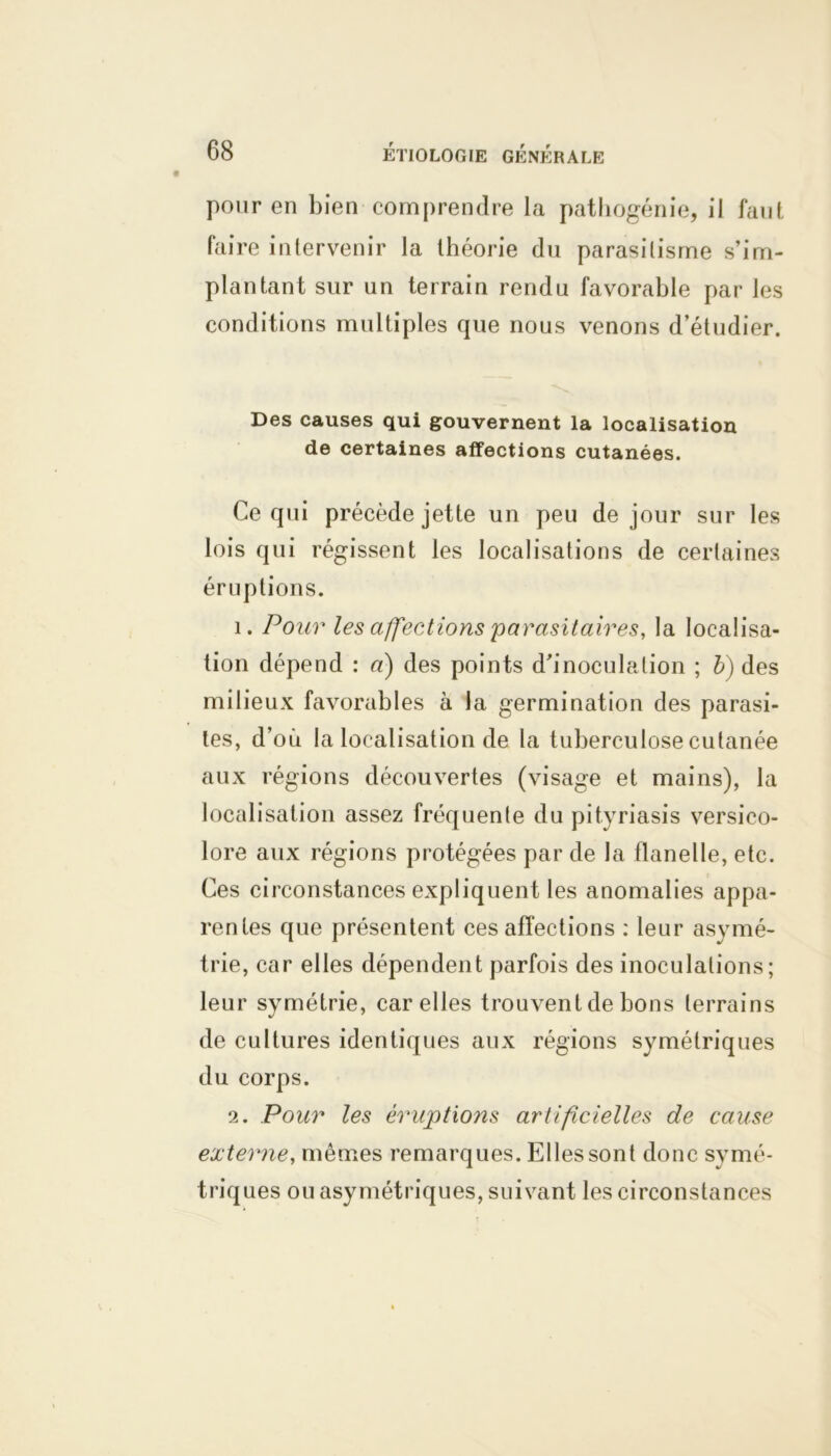pour en bien comprendre la pathogénie, il faut faire intervenir la théorie du parasitisme s’im- plantant sur un terrain rendu favorable par les conditions multiples que nous venons d’étudier. Des causes qui gouvernent la localisation de certaines affections cutanées. Ce qui précède jette un peu de jour sur les lois qui régissent les localisations de certaines éruptions. 1. Pour les affections parasitaires, la localisa- tion dépend : a) des points d'inoculation ; b) des milieux favorables à la germination des parasi- tes, d’où la localisation de la tuberculose cutanée aux régions découvertes (visage et mains), la localisation assez fréquente du pityriasis versico- lore aux régions protégées par de la flanelle, etc. Ces circonstances expliquent les anomalies appa- rentes que présentent ces affections : leur asymé- trie, car elles dépendent parfois des inoculations; leur symétrie, car elles trouvent de bons terrains de cultures identiques aux régions symétriques du corps. 2. Pour les éruptions artificielles de cause externe, mêmes remarques. Elles sont donc symé- triques ou asymétriques, suivant les circonstances