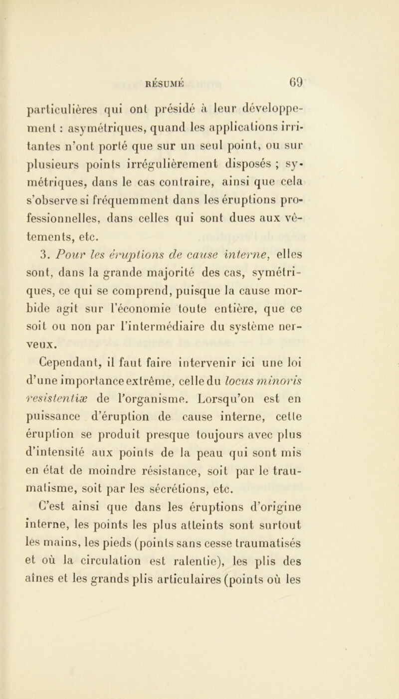 particulières qui ont présidé à leur développe- ment : asymétriques, quand les applications irri- tantes n’ont porlé que sur un seul point, ou sur plusieurs points irrégulièrement disposés ; sy- métriques, dans le cas contraire, ainsi que cela s'observe si fréquemment dans les éruptions pro- fessionnelles, dans celles qui sont dues aux vê- tements, etc. 3. Pour les éruptions de cause interne, elles sont, dans la grande majorité des cas, symétri- ques, ce qui se comprend, puisque la cause mor- bide agit sur l’économie toute entière, que ce soit ou non par l’intermédiaire du système ner- veux. Cependant, il faut faire intervenir ici une loi d’une importance extrême, celledu locus minovis resistentiæ de l’organisme. Lorsqu’on est en puissance d’éruption de cause interne, cetle éruption se produit presque toujours avec plus d’intensité aux poinls de la peau qui sont mis en état de moindre résistance, soit par le trau- matisme, soit par les sécrétions, etc. C’est ainsi que dans les éruptions d'origine interne, les points les plus atteints sont surtout les mains, les pieds (points sans cesse traumatisés et où la circulation est ralentie), les plis des aînés et les grands plis articulaires (points où les