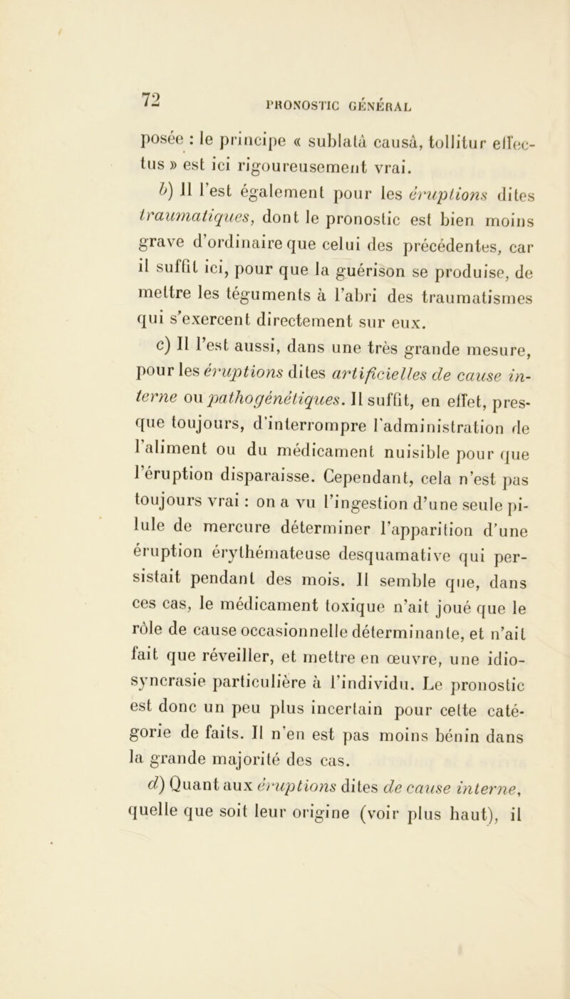 posée : le principe « suldatù causa, tollitur efîec- tus » est ici rigoureusement vrai. b) 11 1 est également pour les éruptions dites traumatiques, dont le pronostic est bien moins grave d ordinaire que celui des précédentes, car il suffit ici, pour que la guérison se produise, de mettre les téguments à 1 abri des traumatismes qui s’exercent directement sur eux. c) II 1 est aussi, dans une très grande mesure, pour les éruptions dites artificielles de cause in- terne ou patho génétiques. Il suffit, en effet, pres- que toujours, d’interrompre l'administration de 1 aliment ou du médicament nuisible pour que l'éruption disparaisse. Cependant, cela n’est pas toujours vrai : on a vu l’ingestion d’une seule pi- lule de mercure déterminer l’apparition d’une éruption érythémateuse desquamative qui per- sistait pendant des mois. Il semble que, dans ces cas, le médicament toxique n’ait joué que le rôle de cause occasionnelle déterminante, et n’ait fait que réveiller, et mettre en œuvre, une idio- syncrasie particulière à l’individu. Le pronostic est donc un peu plus incertain pour cette caté- gorie de faits. II n’en est pas moins bénin dans la grande majorité des cas. d) Quant aux éruptions dites de cause interne, quelle que soit leur origine (voir plus haut), il