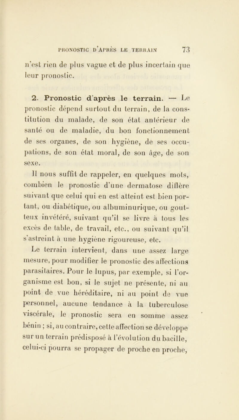 n’est rien de plus vague et de plus incertain que leur pronostic. 2. Pronostic d'après le terrain. — Le pronostic dépend surtout du terrain, de la cons- titution du malade, de son état antérieur de santé ou de maladie, du bon fonctionnement de ses organes, de son hygiène, de ses occu- pations, de son état moral, de son âge, de son sexe. 11 nous suffit de rappeler, en quelques mots, combien le pronostic d'une dermatose dillère suivant que celui qui en est atteint est bien por- tant, ou diabétique, ou albuminurique, ou gout- teux invétéré, suivant qu’il se livre à tous les excès de table, de travail, etc., ou suivant qu’il s astreint à une hygiène rigoureuse, etc. Le terrain intervient, dans une assez large mesure, pour modifier le pronostic désaffections parasitaires. Pour le lupus, par exemple, si l'or- ganisme est bon, si le sujet ne présente, ni au point de vue héréditaire, ni au point de vue personnel, aucune tendance à la tuberculose viscérale, le pronostic sera en somme assez bénin ; si, au contraire, cette affection se développe sur un terrain prédisposé à l’évolution du bacille, celui-ci pourra se propager de proche en proche,