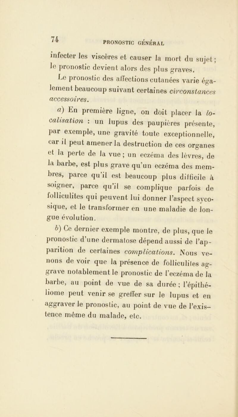 PRONOSTIC GÉNÉRAL infecter les viscères et causer la mort du sujet; le pronostic devient alors des plus graves. 1a; pronostic des affections cutanées varie éga- lement beaucoup suivant certaines circonstances accessoires, a) En première ligne, on doit placer la lo- calisation : un lupus des paupières présente, par exemple, une gravité toute exceptionnelle, cai il peut amener la destruction de ces organes et la perte de la vue ; un eczéma des lèvres, de la barbe, est plus grave qu’un eczéma des mem- bres, parce qu’il est beaucoup plus difficile à soigner, parce qu’il se complique parfois de folliculites qui peuvent lui donner l’aspect svco- sique, et le transformer en une maladie de lon- gue évolution. b) Ce dernier exemple montre, de plus, que le pionostic d une dermatose dépend aussi de l’ap- parition de certaines complications. Nous ve- nons de voir que la présence de folliculites ag- grave notablement le pronostic de l’eczéma de la barbe, au point de vue de sa durée ; l’épithé- liome peut venir se greffer sur le lupus et en aggraver le pronostic, au point de vue de l’exis- tence môme du malade, etc.