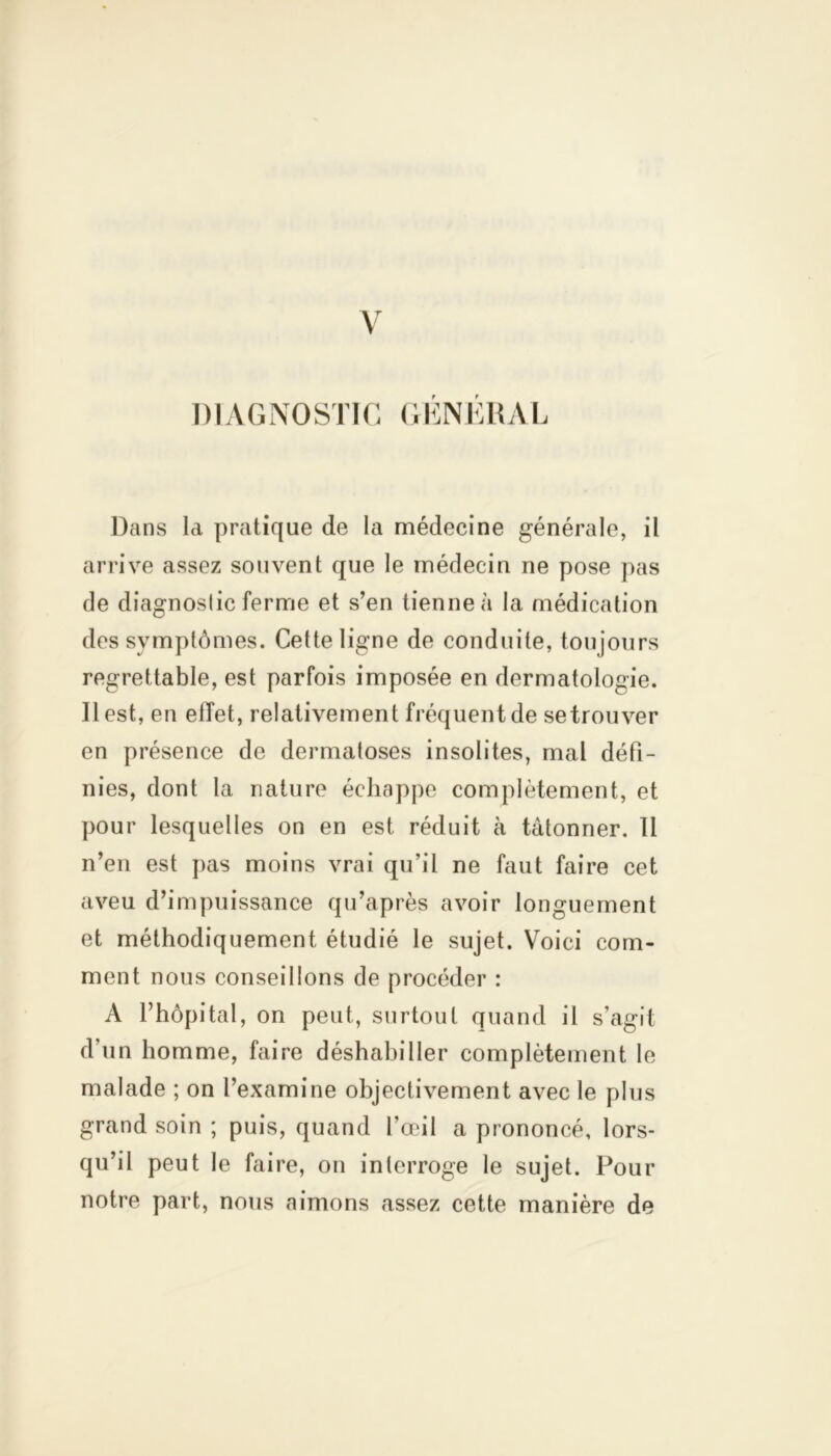 DIAGNOSTIC GENERAL Dans la pratique de la médecine générale, il arrive assez souvent que le médecin ne pose pas de diagnoslic ferme et s’en tienne à la médication des symptômes. Cette ligne de conduite, toujours regrettable, est parfois imposée en dermatologie. Il est, en ellet, relativement fréquent de setrouver en présence de dermatoses insolites, mal défi- nies, dont la nature échappe complètement, et pour lesquelles on en est réduit à tâtonner. 11 n’en est pas moins vrai qu’il ne faut faire cet aveu d’impuissance qu’après avoir longuement et méthodiquement étudié le sujet. Voici com- ment nous conseillons de procéder : A l’hôpital, on peut, surtout quand il s’agit d’un homme, faire déshabiller complètement le malade ; on l’examine objectivement avec le plus grand soin ; puis, quand l’œil a prononcé, lors- qu’il peut le faire, on interroge le sujet. Pour notre part, nous aimons assez cette manière de