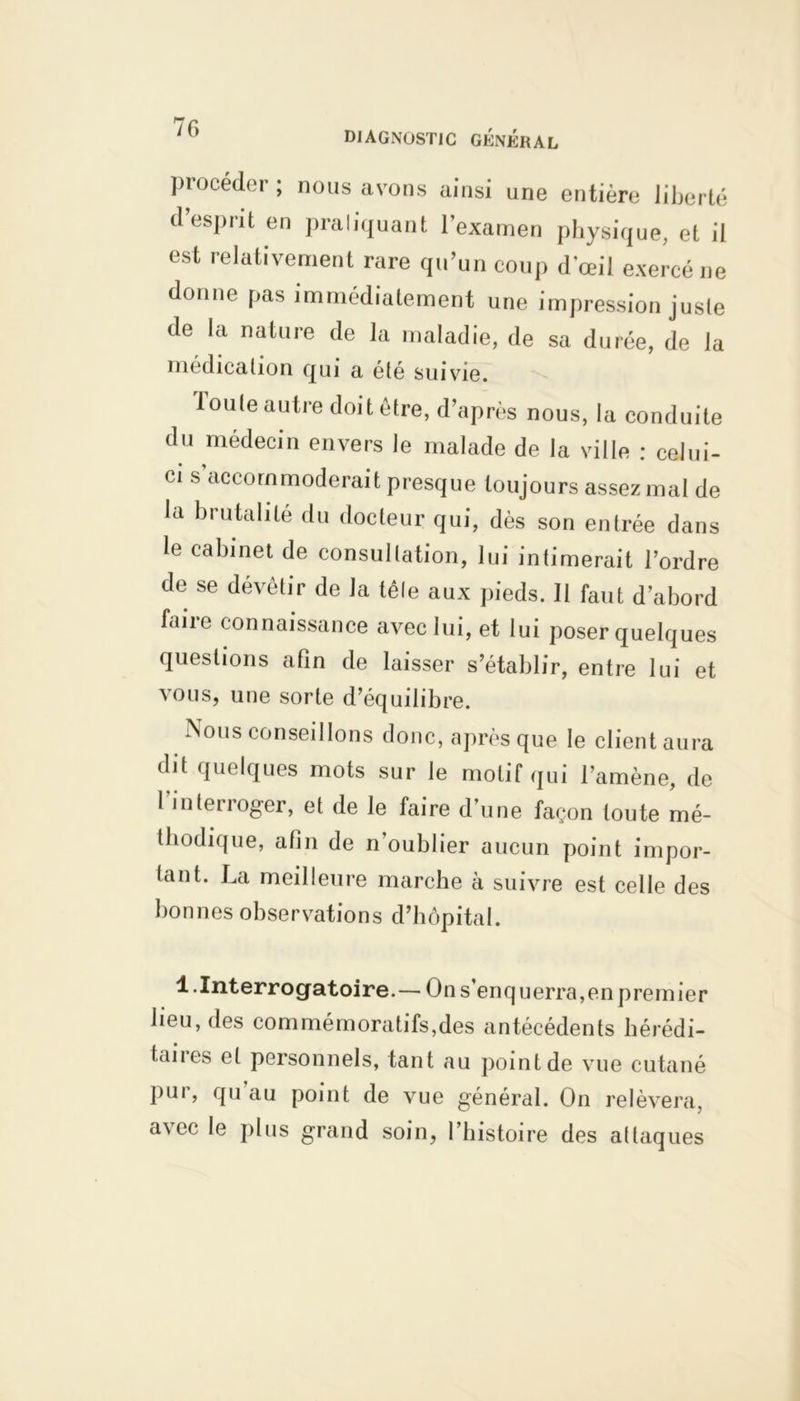DIAGNOSTIC GÉNÉRAL piocéder; nous avons ainsi une entière liberté d’esprit en pratiquant l'examen physique, et il est relativement rare qu’un coup d’œil exercé ne donne pas immédiatement une impression juste de la nature de la maladie, de sa durée, de la médication qui a été suivie. Toute autre doit être, d’après nous, la conduite du médecin envers le malade de la ville : celui- ci s accommoderait presque toujours assez mal de la brutalité du docteur qui, dès son entrée dans le cabinet de consultation, lui intimerait l’ordre de se dévêtir de la têle aux pieds. 11 faut d’abord biiie connaissance avec lui, et lui poser quelques questions afin de laisser s’établir, entre lui et vous, une sorte d’équilibre. Nous conseillons donc, après que le client aura dit quelques mots sur le motif qui l’amène, de l’interroger, et de le faire d’une façon toute mé- thodique, afin de n’oublier aucun point impor- tant. La meilleure marche à suivre est celle des bonnes observations d’hôpital. 1 .Interrogatoire.— On s’enquerra,en premier heu, des commémoratifs,des antécédents hérédi- taires et personnels, tant au point de vue cutané pur, qu au point de vue général. On relèvera, avec le plus grand soin, l’histoire des attaques