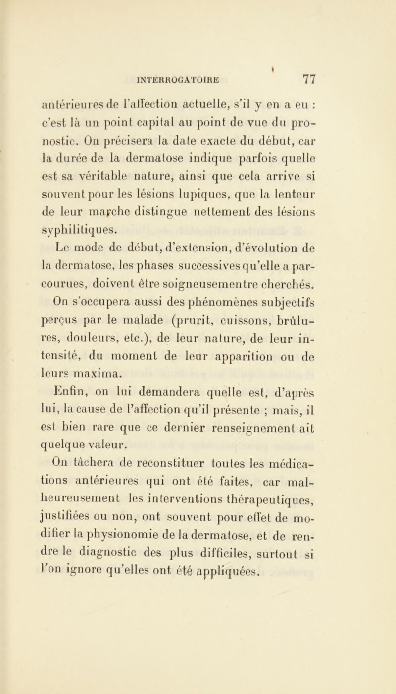 « antérieures de l’affection actuelle, s’il y en a eu : c’est là un point capital au point de vue du pro- nostic. On précisera la date exacte du début, car la durée de la dermatose indique parfois quelle est sa véritable nature, ainsi que cela arrive si souvent pour les lésions lupiques, que la lenteur de leur marche distingue nettement des lésions syphilitiques. Le mode de début, d’extension, d’évolution de la dermatose, les phases successives qu’elle a par- courues, doivent être soigneusementre cherchés. On s’occupera aussi des phénomènes subjectifs perçus par le malade (prurit, cuissons, brûlu- res, douleurs, etc.), de leur nature, de leur in- tensité, du moment de leur apparition ou de leurs maxima. Enfin, on lui demandera quelle est, d’après lui, la cause de l’affection qu’il présente ; mais, il est bien rare que ce dernier renseignement ait quelque valeur. On tâchera de reconstituer toutes les médica- tions antérieures qui ont été faites, car mal- heureusement les interventions thérapeutiques, justifiées ou non, ont souvent pour effet de mo- difier la physionomie de la dermatose, et de ren- dre le diagnostic des plus difficiles, surtout si 1 on ignore qu’elles ont été appliquées.