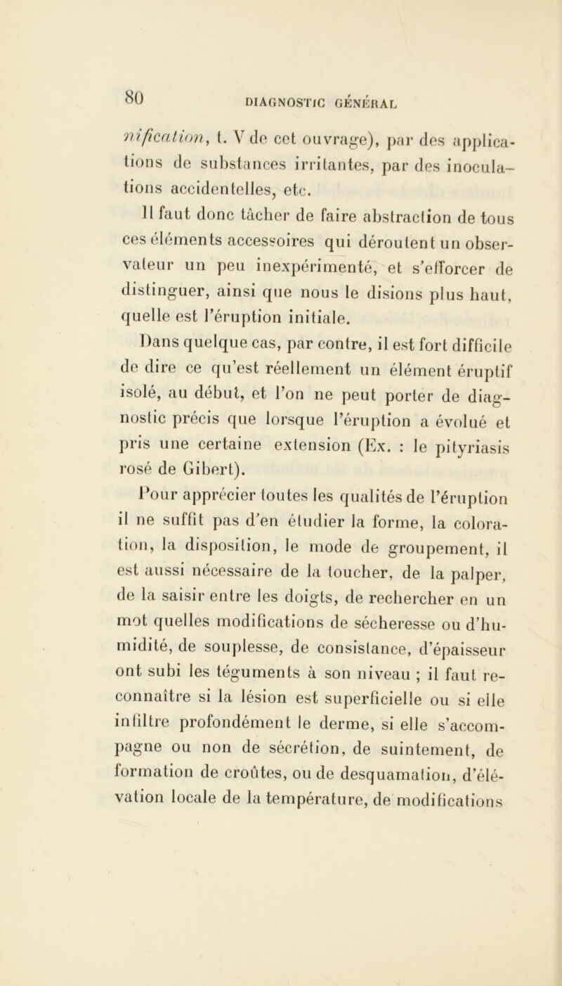 mficatinn, t. V de cet ouvrage), par des applica- tions de substances irritantes, par des inocula- tions accidentelles, etc. Il faut donc tâcher de faire abstraction de tous ces éléments accessoires qui déroutent un obser- vateur un peu inexpérimenté, et s’efforcer de distinguer, ainsi que nous le disions plus haut, quelle est l’éruption initiale. Dans quelque cas, par contre, il est fort difficile de dire ce qu’est réellement un élément éruptif isolé, au début, et l’on ne peut porter de diag- nostic précis que lorsque l’éruption a évolué et pris une certaine extension (Ex. : le pityriasis rosé de Gibert). Pour apprécier toutes les qualités de l’éruption il ne suffit pas d’en étudier la forme, la colora- tion, la disposition, le mode de groupement, il est aussi nécessaire de la toucher, de la palper, de la saisir entre les doigts, de rechercher en un mot quelles modifications de sécheresse ou d’hu- midité, de souplesse, de consistance, d épaisseur ont subi les téguments à son niveau ; il faut re- connaître si la lésion est superficielle ou si elle infiltre profondément le derme, si elle s’accom- pagne ou non de sécrétion, de suintement, de formation de croûtes, ou de desquamation, d’élé- vation locale de la température, de modifications