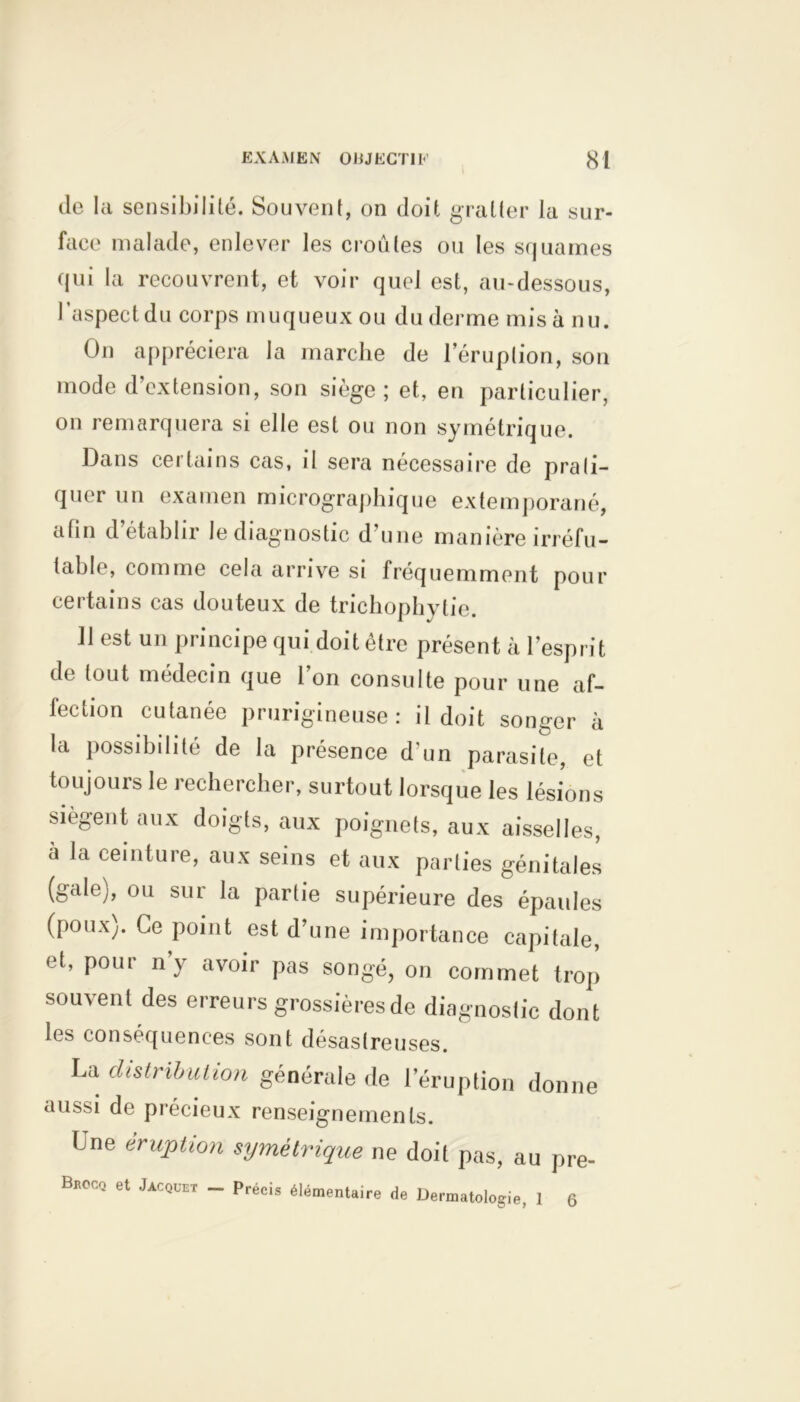 de la sensibilité. Souvent, on doit gratter la sur- face malade, enlever les croûtes ou les squames qui la recouvrent, et voir quel est, au-dessous, l’aspect du corps muqueux ou du derme misa nu. On appréciera la marche de l’éruption, son mode d’extension, son siège; et, en particulier, on remarquera si elle est ou non symétrique. Dans certains cas, il sera nécessaire de prati- quer un examen micrographique extemporané, afin d établir le diagnostic d une manière irréfu- table, comme cela arrive si fréquemment pour certains cas douteux de trichophytie. 11 est un principe qui doit être présent à l’esprit de tout médecin que l’on consulte pour une af- fection cutanée prurigineuse: il doit songer à la possibilité de la présence d'un parasite, et toujours le rechercher, surtout lorsque les lésions siègent aux doigts, aux poignets, aux aisselles, a la ceinture, aux seins et aux parties génitales (gale), ou sur la partie supérieure des épaules (poux). Ce point est d’une importance capitale, et, pour n’y avoir pas songé, on commet trop souvent des erreurs grossièresde diagnostic dont les conséquences sont désastreuses. La distribution générale de 1 éruption donne aussi de précieux renseignements. Une éruption symétrique ne doit pas, au pre- BnocQ et Jacquet - Précis élémentaire de Dermatologie, 1 6