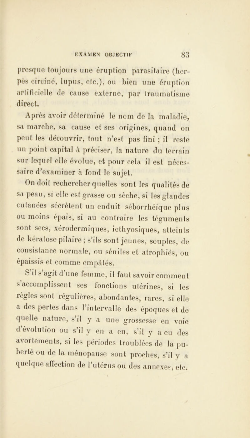 presque toujours une éruption parasitaire (her- pès circiné, lupus, etc.), ou bien une éruption artificielle de cause externe, par traumatisme direct. Après avoir déterminé le nom dé la maladie, sa marche, sa cause et ses origines, quand on peut les découvrir, tout n’est pas fini ; il reste un point capital à préciser, la nature du terrain sur lequel elle évolue, et pour cela il est néces- saire d’examiner à fond le sujet. On doit rechercher quelles sont les qualités de sa peau, si elle est grasse ou sèche, si les glandes cutanées sécrètent un enduit séborrhéique plus ou moins épais, si au contraire les téguments sont secs, xérodermiques, icthyosiques, atteints de kératose pilaire; s’ils sont jeunes, souples, de consistance normale, ou séniles et atrophiés, ou épaissis et comme empâtés. b il s agit d une femme, il faut savoir comment s accomplissent ses fonctions utérines, si les règles sont régulières, abondantes, rares, si elle a des pertes dans 1 intervalle des époques et de quelle nature, s’il y a une grossesse en voie d’évolution ou s’il y en a eu, s’il y a eu des avortements, si les périodes troublées de la pu- berté ou de la ménopause sont proches, s’il y a quelque affection de l’utérus ou des annexes, etc;