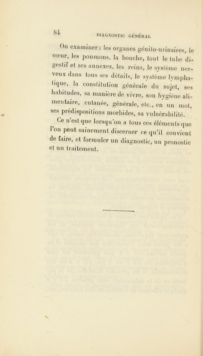 DIAGNOSTIC GKNÉKAL Oa examinera les organes géni(o-urinaires, Je cœur, les poumons, la bouche, tout le tulie di- gestif et ses annexes, les reins, le système ner- veux dans tous ses détails, le système lympha- tique, la constitution générale du sujet, ses habitudes, sa manière de vivre, son hygiène ali- mentaire, cutanée, générale, etc., en un mot, ses prédispositions morbides, sa vulnérabilité. ? Ge n’estque lorsqu’on a tous ces éléments que 1 on peut sainement discerner ce qu’il convient de faire, et formuler un diagnostic, un pronostic et un traitement. v