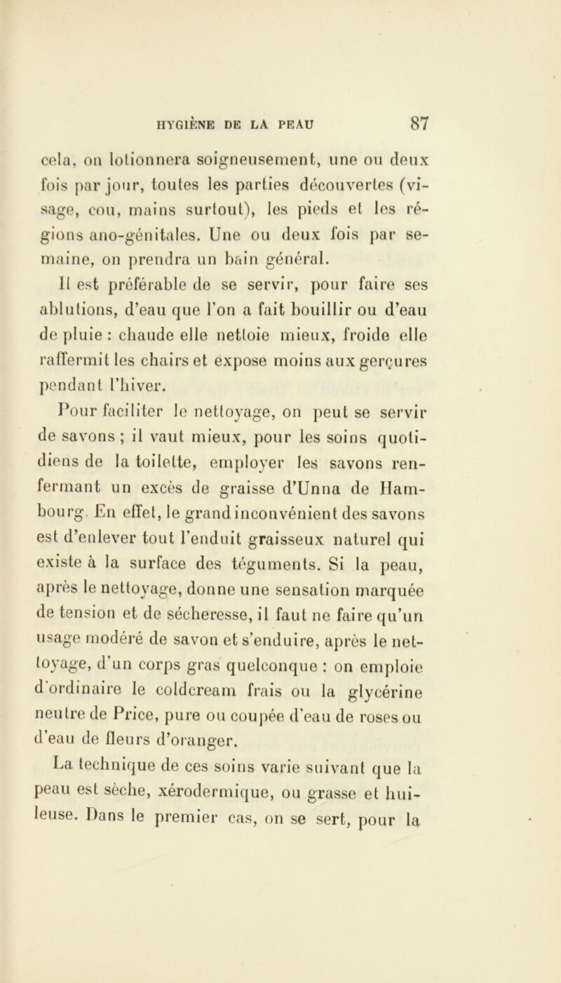 cela, ou lotionnera soigneusement, une ou deux fois par jour, toutes les parties découvertes (vi- sage, cou, mains surtout), les pieds et les ré- gions ano-génitales. Une ou deux fois par se- maine, on prendra un bain général. Il est préférable de se servir, pour faire ses ablutions, d’eau que Ton a fait bouillir ou d’eau de pluie : chaude elle nettoie mieux, froide elle raffermit les chairs et expose moins aux gerçures pendant l’hiver. Pour faciliter le nettoyage, on peut se servir de savons ; il vaut mieux, pour les soins quoti- diens de la toilette, employer les savons ren- fermant un excès de graisse d’Unna de Ham- bourg. En effet, le grand inconvénient des savons est d’enlever tout l’enduit graisseux naturel qui existe à la surface des téguments. Si la peau, après le nettoyage, donne une sensation marquée de tension et de sécheresse, il faut ne faire qu’un usage modéré de savon et s’enduire, après le net- toyage, d’un corps gras quelconque : on emploie d ordinaire le coldcream frais ou la glycérine neutre de Price, pure ou coupée d’eau de roses ou d’eau de fleurs d’oranger. La technique de ces soins varie suivant que la peau est sèche, xérodermique, ou grasse et hui- leuse. Dans le premier cas, on se sert, pour la