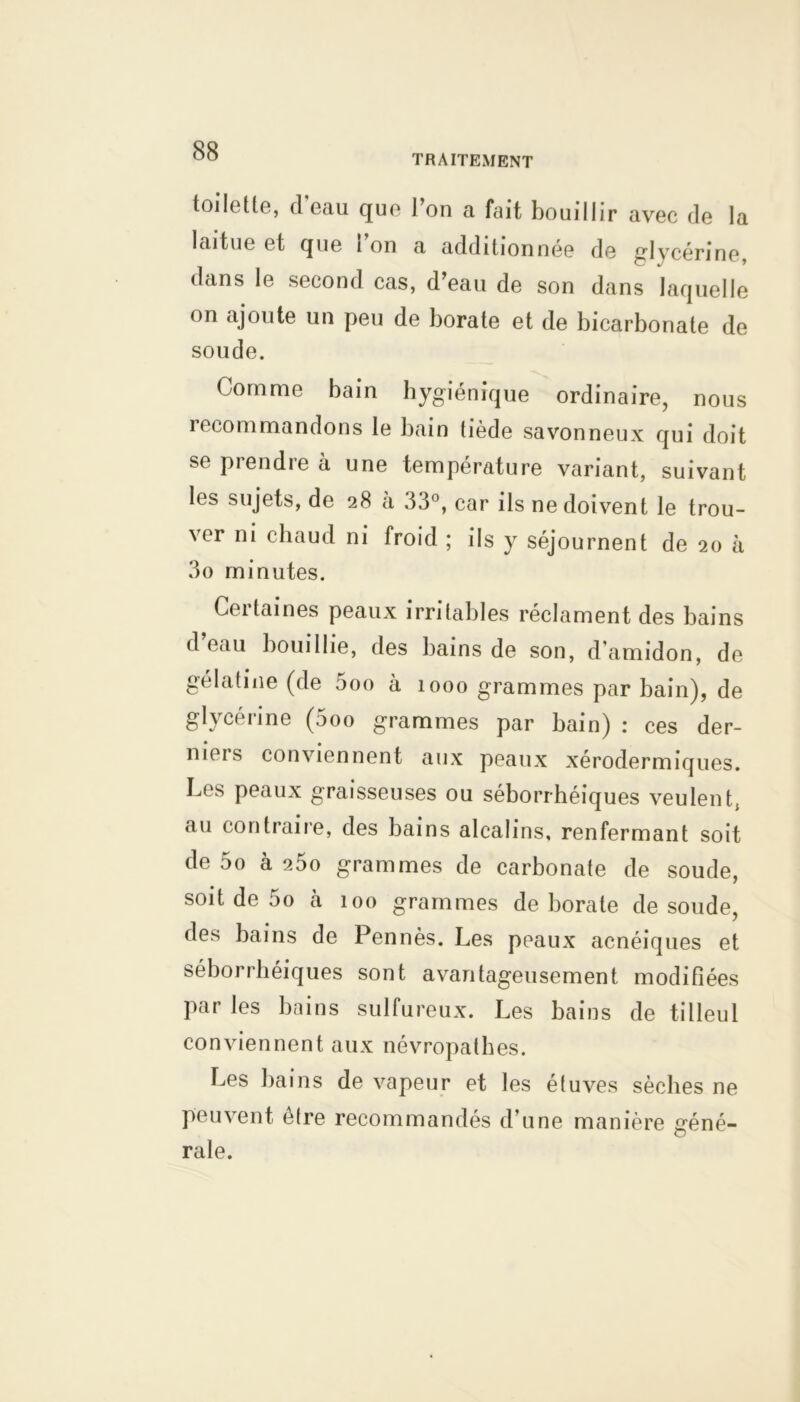 TRAITEMENT toilette, d eau que 1 ou a fait bouillir avec de la laitue et que i on a additionnée de glycérine dans le second cas, d’eau de son dans laquelle on ajoute un peu de borate et de bicarbonate de soude. Comme bain hygiénique ordinaire, nous recommandons le bain tiède savonneux qui doit se prendre à une température variant, suivant les sujets, de 28 à 33°, car ils ne doivent le trou- ver ni chaud ni froid ; ils y séjournent de 20 à 3o minutes. Cei taines peaux irritables réclament des bains d eau bouillie, des bains de son, d’amidon, de gélatine (de 5oo à 1000 grammes par bain), de glycérine (5oo grammes par bain) : ces der- meis conviennent aux peaux xérodermiques. Les peaux graisseuses ou séborrhéiques veulent, au contraire, des bains alcalins, renfermant soit de 5o à 25o grammes de carbonate de soude, soit de 5o à 100 grammes de borate de soude, des bains de Pennés. Les peaux acnéiques et séborrhéiques sont avantageusement modifiées Par les bains sulfureux. Les bains de tilleul conviennent aux névropathes. Les bains de vapeur et les étuves sèches ne peuvent être recommandés d’une manière géné- rale.