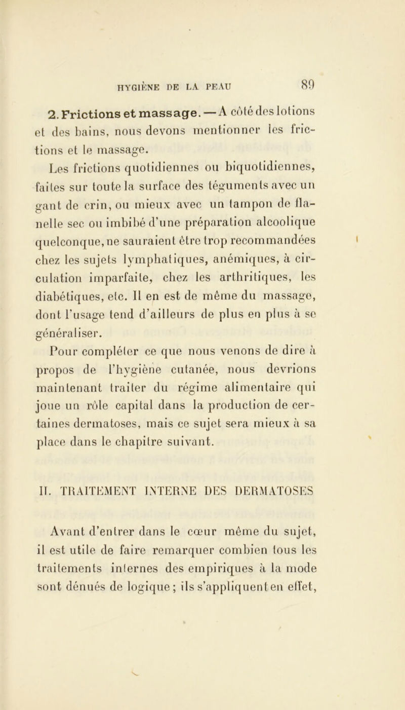 2. Frictions et massage. — A coté des lotions et des bains, nous devons mentionner ies fric- tions et le massage. Les frictions quotidiennes ou biquotidiennes, faites sur toute la surface des téguments avec un gant de crin, ou mieux avec un tampon de fla- nelle sec ou imbibé d’une préparation alcoolique quelconque, ne sauraient être trop recommandées chez les sujets lymphatiques, anémiques, à cir- culation imparfaite, chez les arthritiques, les diabétiques, etc. Il en est de même du massage, dont Dusage tend d’ailleurs de plus en plus à se généraliser. Pour compléter ce que nous venons de dire à propos de l’hygiène cutanée, nous devrions maintenant traiter du régime alimentaire qui joue un rôle capital dans la production de cer- taines dermatoses, mais ce sujet sera mieux à sa place dans le chapitre suivant. 11. TRAITEMENT INTERNE ÜES DERMATOSES Avant d’entrer dans le cœur même du sujet, il est utile de faire remarquer combien tous les traitements inlernes des empiriques à la mode sont dénués de logique; ilss’appliquenten effet,