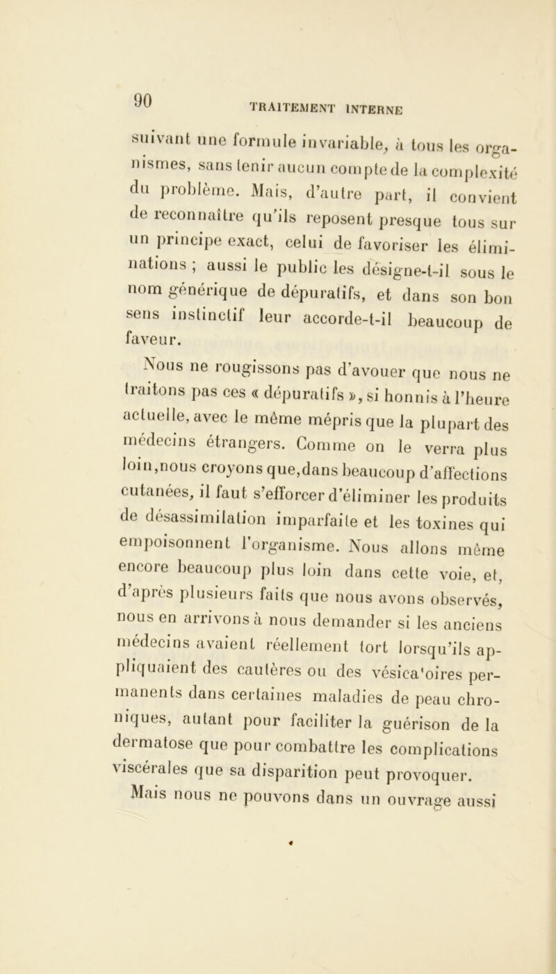 TRAITEMENT INTERNE suivant une formule invariable, à tous les orga- nismes, sans tenir aucun compte de la complexité du problème. Mais, d’autre part, il convient de reconnaître qu’ils reposent presque tous sur un principe exact, celui de favoriser les élimi- nations ; aussi le public les désigne-t-il sous le nom générique de dépuratifs, et dans son bon sens instinctif leur accorde-t-il beaucoup de faveur. Nous ne rougissons pas d’avouer que nous ne traitons pas ces « dépuratifs », si honnis à l’heure actuelle, avec le même mépris que la plupart des médecins étrangers. Comme on le verra plus loin,nous croyons que,dans beaucoup d’affections cutanées, il faut s’efforcer d’éliminer les produits de désassimilation imparfaite et les toxines qui empoisonnent l’organisme. Nous allons même encore beaucoup plus loin dans cette voie, et, d après plusieurs faits que nous avons observés, nous en arrivons à nous demander si les anciens médecins avaient réellement tort lorsqu’ils ap- pliquaient des cautères ou des vésiea'oires per- manents dans certaines maladies de peau chro- niques, autant pour faciliter la guérison delà dermatose que pour combattre les complications viscérales que sa disparition peut provoquer. Mais nous ne pouvons dans un ouvrage aussi