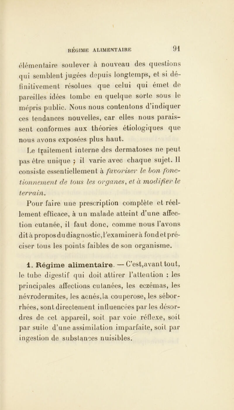 élémentaire soulever à nouveau des questions qui semblent jugées depuis longtemps, et si dé- finitivement résolues que celui qui émet de pareilles idées tombe en quelque sorte sous le mépris public. Nous nous contentons d’indiquer ces tendances nouvelles, car elles nous parais- sent conformes aux théories étiologiques que nous avons exposées plus haut. Le traitement interne des dermatoses ne peut pas être unique } il varie avec chaque sujet. Il consiste essentiellement à favoriser le bon fonc- tionnement de tous les organes, et à modifier le terrain. Pour faire une prescription complète et réel- lement efficace, à un malade atteint d’une affec- tion cutanée, il faut donc, comme nous l’avons dit à propos du diagnostic, l'examiner à fondet pré- ciser tous les points faibles de son organisme. 1. Régime alimentaire.—C’est,avant tout, le tube digestif qui doit attirer l’attention : les principales affections cutanées, les eczémas, les névrodermites, les acnés,la couperose, les sébor- rhées, sont directement influencées par les désor- dres de cet appareil, soit par voie réflexe, soif par suite d’une assimilation imparfaite, soif par ingestion de substances nuisibles.