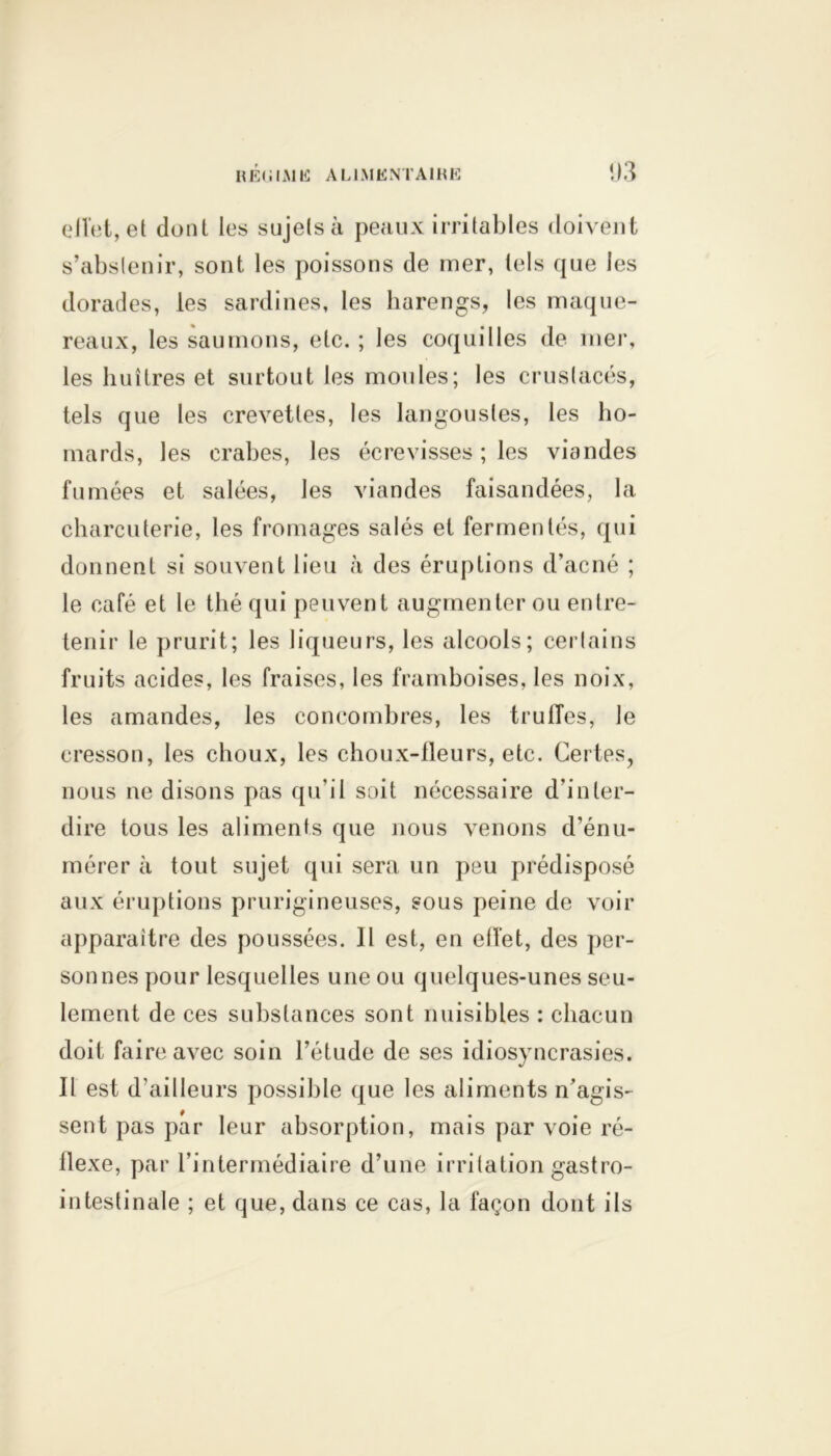 eiîet, et dont les sujets à peaux irritables doivent s’abstenir, sont les poissons de mer, tels que les dorades, les sardines, les harengs, les maque- reaux, les saumons, etc. ; les coquilles de mer, les huîtres et surtout les moules; les crustacés, tels que les crevettes, les langoustes, les ho- mards, les crabes, les écrevisses ; les viandes fumées et salées, les viandes faisandées, la charcuterie, les fromages salés et fermentés, qui donnent si souvent lieu à des éruptions d’acné ; le café et le thé qui peuvent augmenter ou entre- tenir le prurit; les liqueurs, les alcools; certains fruits acides, les fraises, les framboises, les noix, les amandes, les concombres, les truffes, le cresson, les choux, les choux-lleurs, etc. Certes, nous ne disons pas qu’il soit nécessaire d'inter- dire tous les aliments que nous venons d’énu- mérer à tout sujet qui sera un peu prédisposé aux éruptions prurigineuses, sous peine de voir apparaître des poussées. Il est, en effet, des per- sonnes pour lesquelles une ou quelques-unes seu- lement de ces substances sont nuisibles : chacun doit faire avec soin l’étude de ses idiosyncrasies. Il est d’ailleurs possible que les aliments n’agis- sent pas par leur absorption, mais par voie ré- flexe, par l’intermédiaire d’une irritation gastro- intestinale ; et que, dans ce cas, la façon dont ils