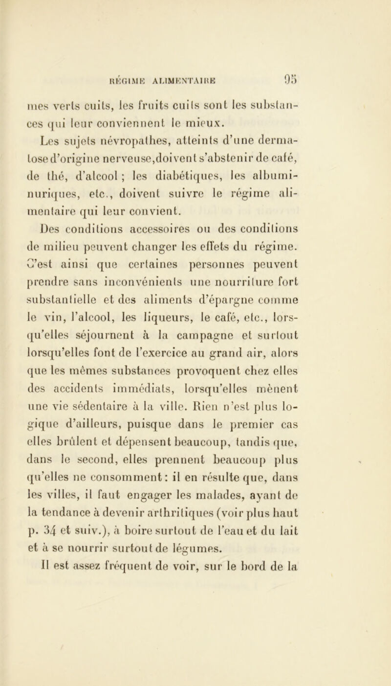 mes verts cuits, les fruits cuits sont les substan- ces qui leur conviennent le mieux. Les sujets névropathes, atteints d’une derma- tose d’origine nerveuse,doivent s’abstenir de café, de thé, d'alcool ; les diabétiques, les albumi- nuriques, etc., doivent suivre le régime ali- mentaire qui leur convient. Des conditions accessoires ou des conditions de milieu peuvent changer les effets du régime. C’est ainsi que certaines personnes peuvent prendre sans inconvénients une nourriture fort substantielle et des aliments d’épargne comme le vin, l’alcool, les liqueurs, le café, etc., lors- qu’elles séjournent à la campagne et surtout lorsqu’elles font de l’exercice au grand air, alors que les mêmes substances provoquent chez elles des accidents immédiats, lorsqu’elles mènent une vie sédentaire à la ville. Rien n’est plus lo- gique d’ailleurs, puisque dans le premier cas elles brûlent et dépensent beaucoup, tandis que, dans le second, elles prennent beaucoup plus qu’elles ne consomment: il en résulte que, dans les villes, il faut engager les malades, ayant de la tendance à devenir arthritiques (voir plus haut p. 34 et suiv.), à boire surtout de l’eau et du lait et à se nourrir surtout de légumes. Il est assez fréquent de voir, sur le bord de la