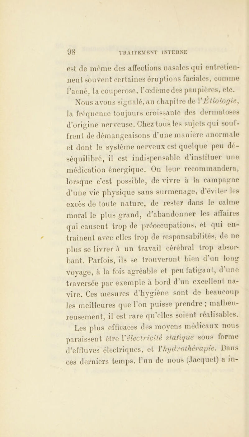 est de même des affections nasales qui entretien- nent souvent certaines éruptions faciales, comme l’acné, la couperose, l’œdème des paupières, etc. Nous avons signalé, au chapitre de Y Etiologie, la fréquence toujours croissante des dermatoses d’origine nerveuse. Chez tous les sujets qui souf- frent de démangeaisons d’une manière anormale et dont le système nerveux est quelque peu dé- séquilibré, il est indispensable d’instituer une médication énergique. On leur recommandera, lorsque c’est possible, de vivre à la campagne d’une vie physique sans surmenage, d éviter les excès de toute nature, de rester dans le calme moral le plus grand, d’abandonner les affaires qui causent trop de préoccupations, et qui en- traînent avec elles trop de responsabilités, de ne plus se livrer à un travail cérébral trop absoi- bant. Parfois, ils se trouveront bien d’un long voyage, à la fois agréable et peu fatigant, d’une traversée par exemple à bord d’un excellent na- vire. Ces mesures d’hygiène sont de beaucoup les meilleures que l'on puisse prendre ; malheu- reusement, il est rare qu elles soient réalisables. Les plus efficaces des moyens médicaux nous paraissent être Yélectricité statique sous forme d’effluves électriques, et Y hydrothérapie. Dans ces derniers temps, l’un de nous ^Jacquet) a in-