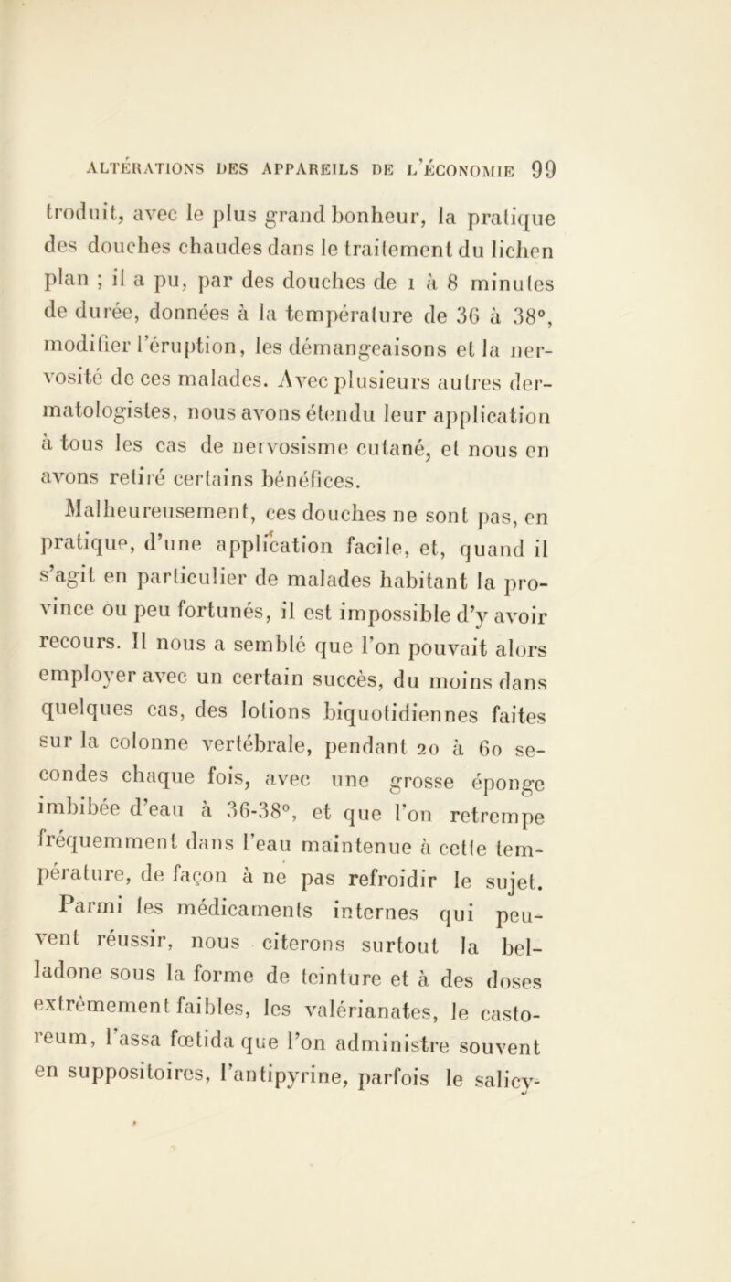 troduit, avec le plus grand bonheur, la pratique des douches chaudes dans le traitement du lichen plan ; il a pu, par des douches de 1 h 8 minutes de durée, données à la température de 36 à 38°, modifier l’éruption, les démangeaisons et la ner- vosité de ces malades. Avec plusieurs autres der- matologisles, nous avons étendu leur application à tous les cas de nervosisme cutané, et nous en avons retiré certains bénéfices. Malheureusement, ces douches ne sont pas, en pratique, d’une application facile, et, quand il s’agit en particulier de malades habitant la pro- vince ou peu fortunés, il est impossible d’y avoir recours. Il nous a semblé que l’on pouvait alors employer avec un certain succès, du moins dans quelques cas, des lotions biquotidiennes faites sur la colonne vertébrale, pendant 20 à 60 se- condes chaque fois, avec une grosse éponge imbibée d eau à 36-38°, et que Ion retrempe fréquemment dans l’eau maintenue à cette tem* péiature, de façon à ne pas refroidir le sujet. Paimi les médicaments internes qui peu- ’^ent réussir, nous citerons surtout la bel- ladone sous la forme de teinture et à des doses extrêmement faibles, les valérianates, le casto- reum, lassa fœtida que l’on administre souvent en suppositoires, l’antipyrine, parfois le salicv- «/