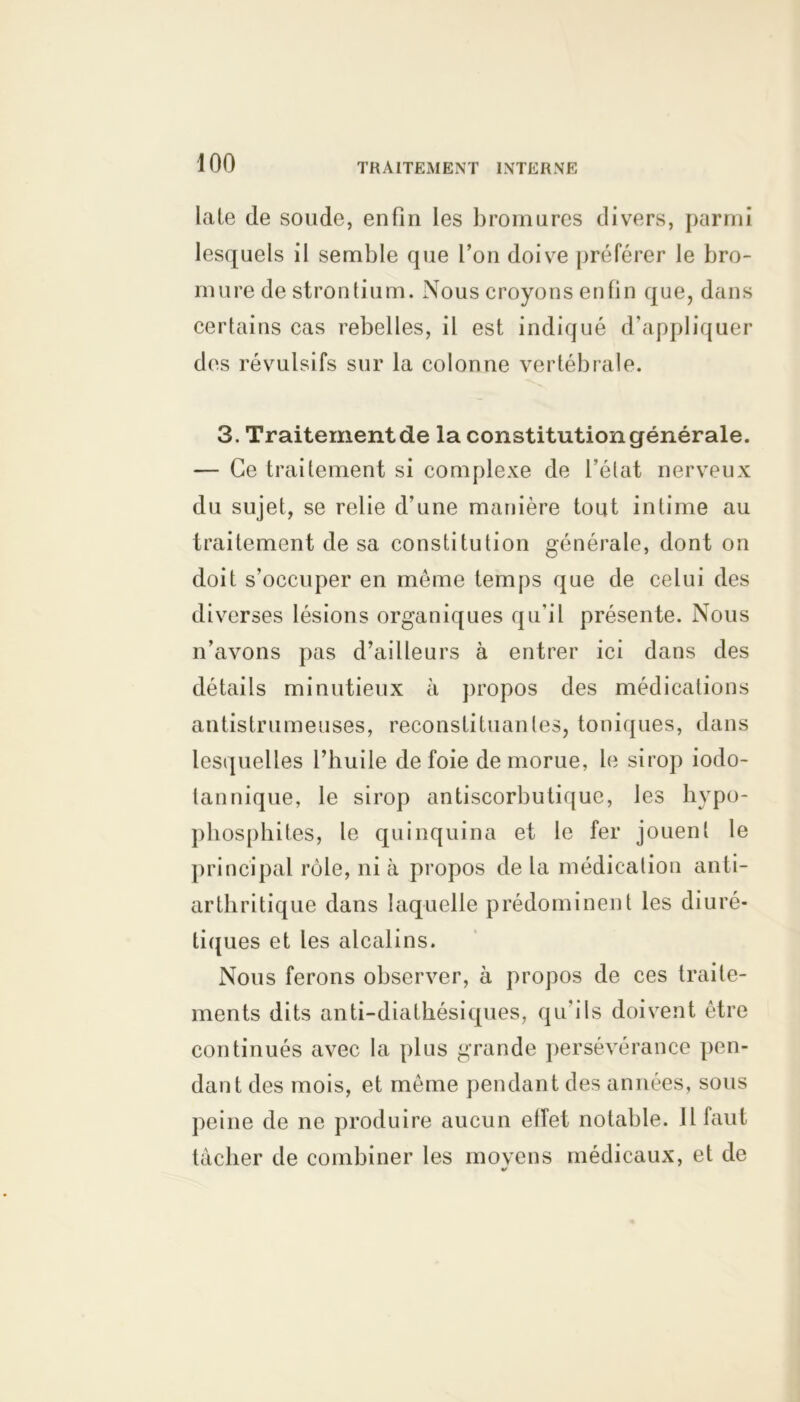 late de soude, enfin les bromures divers, parmi lesquels il semble que l’on doive préférer le bro- mure de strontium. Nous croyons enfin que, dans certains cas rebelles, il est indiqué d’appliquer des révulsifs sur la colonne vertébrale. 3. Traitementde la constitutiongénérale. — Ce traitement si complexe de l’état nerveux du sujet, se relie d’une manière tout intime au traitement de sa constitution générale, dont on doit s’occuper en même temps que de celui des diverses lésions organiques qu'il présente. Nous n’avons pas d’ailleurs à entrer ici dans des détails minutieux à propos des médications antistrumeuses, reconstituantes, toniques, dans lesquelles l’huile de foie de morue, le sirop iodo- tannique, le sirop antiscorbutique, les hypo- phosphites, le quinquina et le fer jouent le principal rôle, ni à propos de la médication anti- arthritique dans laquelle prédominent les diuré- tiques et les alcalins. Nous ferons observer, à propos de ces traite- ments dits anti-diatkésiques, qu’ils doivent être continués avec la plus grande persévérance pen- dant des mois, et même pendant des années, sous peine de ne produire aucun effet notable. Il faut tâcher de combiner les movens médicaux, et de «/