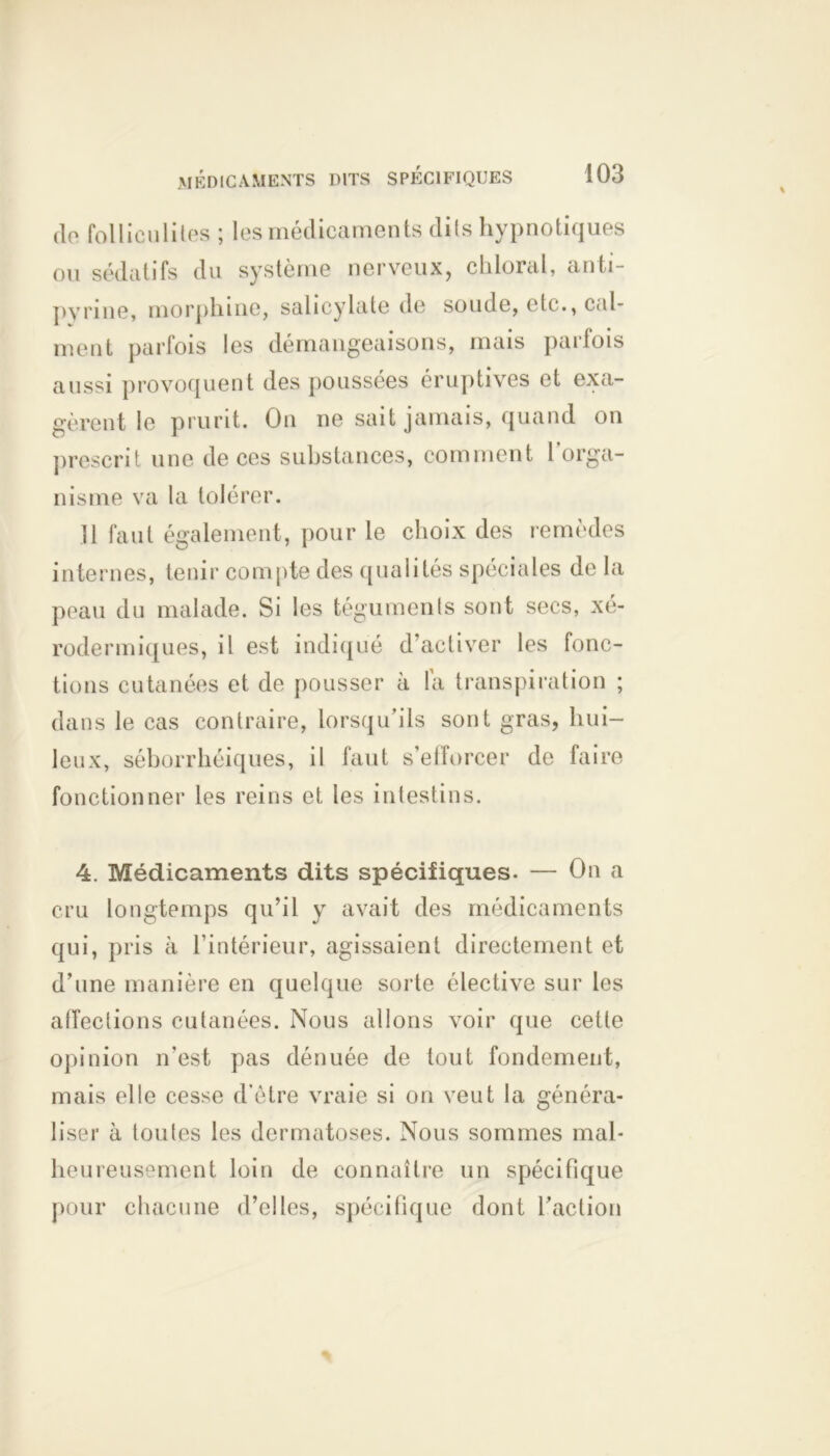 <lo folliculites ; les médicaments dits hypnotiques ou sédatifs du système nerveux, chierai, anti- pyrine, morphine, salicylate de soude, (de., cal- ment parfois les démangeaisons, mais parfois aussi provoquent des poussées éruptives et exa- gèrent le prurit. On ne sait jamais, quand on prescrit une de ces substances, comment l’orga- nisme va la tolérer. 11 faut également, pour le choix des remèdes internes, tenir compte des qualités spéciales de la peau du malade. Si les téguments sont secs, xé- rodermiques, il est indiqué d’activer les fonc- tions cutanées et de pousser à la transpiration ; dans le cas contraire, lorsqu’ils sont gras, hui- leux, séborrhéiques, il faut s’efforcer de faire fonctionner les reins et les intestins. 4. Médicaments dits spécifiques. — On a cru longtemps qu’il y avait des médicaments qui, pris à l’intérieur, agissaient directement et d’une manière en quelque sorte élective sur les affections cutanées. Nous allons voir que cette opinion n’est pas dénuée de tout fondement, mais elle cesse d’ètre vraie si on veut la généra- liser à toutes les dermatoses. Nous sommes mal- heureusement loin de connaître un spécifique pour chacune d’elles, spécifique dont l’action