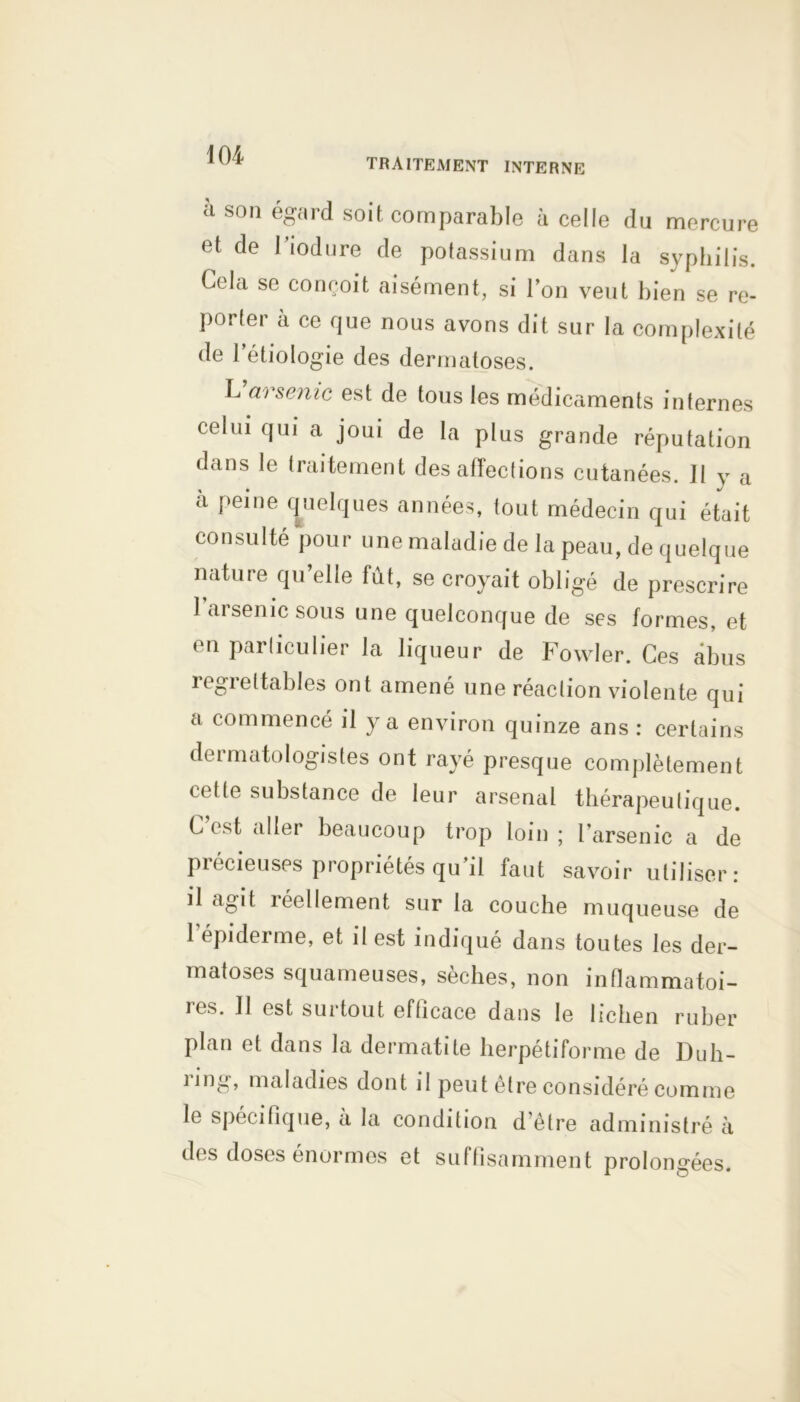 TRAITEMENT INTERNE à son égard soit comparable à celle du mercure et de Tiodure de potassium dans la syphilis. Cela se conçoit aisément, si l’on veut bien se re- porter à ce que nous avons dit sur la complexité de l’étiologie des dermatoses. L arsenic est de tous les médicaments internes celui qui a joui de la plus grande réputation dans le traitement désaffections cutanées. II y a à peine quelques années, tout médecin qui était consulté pour une maladie de la peau, de quelque nature qu’elle fût, se croyait obligé de prescrire l’arsenic sous une quelconque de ses formes, et en particulier la liqueur de Fowler. Ces abus regrettables ont amené une réaction violente qui a commencé il y a environ quinze ans : certains dermatologistes ont rayé presque complètement cette substance de leur arsenal thérapeutique. C est aller beaucoup trop loin ; l’arsenic a de précieuses propriétés qu’il faut savoir utiliser: il agit îéellement sur la couche muqueuse de 1 épiderme, et il est indique dans toutes les der- matoses squameuses, sèches, non inflammatoi- res. Il est surtout efficace dans le lichen ruber plan et dans la dermatite herpétiforme de Duh- ling, maladies dont il peut être considéré comme le spécifique, à la condition d’être administré à des doses énormes et suffisamment prolongées.