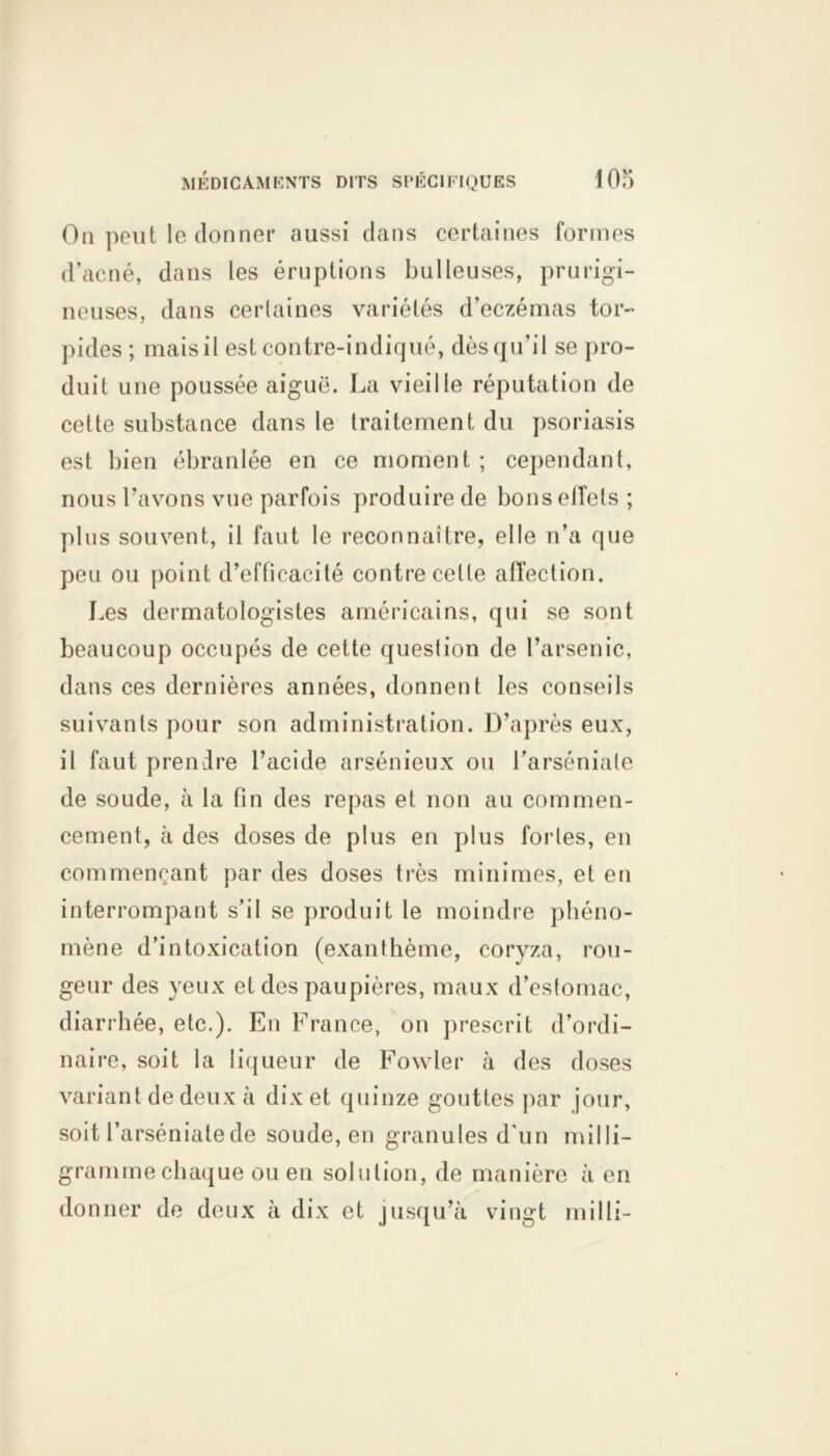 On peut le donner aussi dans certaines formes d’acné, dans les éruptions bulleuses, prurigi- neuses, dans certaines variétés d’eczémas tor- pides ; mais il est contre-indiqué, dèsqu’il se pro- duit une poussée aiguë. La vieille réputation de cette substance dans le traitement du psoriasis est bien ébranlée en ce moment ; cependant, nous l’avons vue parfois produire de bons effets ; plus souvent, il faut le reconnaître, elle n’a que peu ou point d’efficacité contre celte affection. Les dermatologistes américains, qui se sont beaucoup occupés de cette question de l’arsenic, dans ces dernières années, donnent les conseils suivants pour son administration. D’après eux, il faut prendre l’acide arsénieux ou l’arséniale de soude, à la fin des repas et non au commen- cement, à des doses de plus en plus fortes, en commençant par des doses très minimes, et en interrompant s’il se produit le moindre phéno- mène d’intoxication (exanthème, coryza, rou- geur des yeux et des paupières, maux d’estomac, diarrhée, etc.). En France, on prescrit d’ordi- naire, soit la liqueur de Fovvler à des doses variant de deux à dix et quinze gouttes par jour, soit l’arsénialede soude, en granules d'un milli- gramme chaque ou en solution, de manière à en donner de deux à dix et jusqu’à vingt milli-