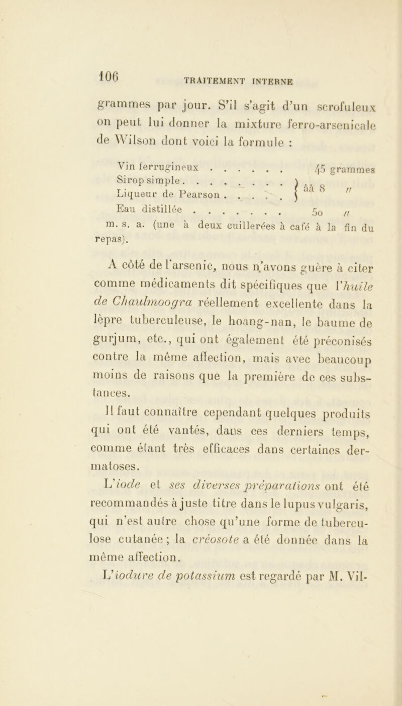 100 TRAITEMENT INTERNE grammes par jour. S’il s’agit d’un scrofuleux on peut lui donner la mixture ferro-arsenicale de Wilson dont voici la formule : Vin ferrugineux 45 grammes Sirop simple \ Liqueur cle Pearson ) a‘l <S Eau distillée 50 /f m. s. a. (une à deux cuillerées à café à la fin du repas). A côté de l'arsenic, nous n’avons guère à citer comme médicaments dit spécifiques que Y huile de Chaulmoogra réellement excellente dans la lèpre tuberculeuse, le lioang-nan, le baume de gurjum, etc., qui ont également été préconisés contre la meme affection, mais avec beaucoup moins de raisons que la première de ces subs- tances. Il faut connaître cependant quelques produits qui ont été vantés, dans ces derniers temps, comme élaut très efficaces dans certaines der- matoses. L’iode et ses diverses préparations ont été recommandés ajuste titre dans le lupus vulgaris, qui n’est autre chose qu’une forme de tubercu- lose cutanée; la créosote a été donnée dans la même affection. L’iodure de potassium est regardé par i\I. Vil-
