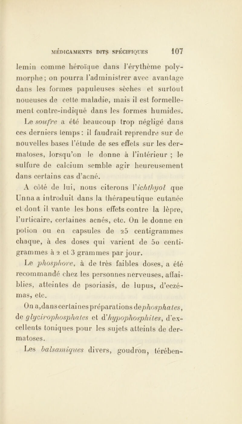 lemin comme héroïque dans l’érythème polv- morphe; on pourra l’administrer avec avantage dans les formes papuleuses sèches et surtout noueuses de cette maladie, mais il est formelle- ment contre-indiqué dans les formes humides. Le soufre a été beaucoup trop négligé dans ces derniers temps: il faudrait reprendre sur de nouvelles hases l’étude de ses effets sur les der- matoses, lorsqu’on le donne à l’intérieur ; le sulfure de calcium semble agir heureusement dans certains cas d’acné. A coté de lui, nous citerons Yichthyol que Unnaa introduit dans la thérapeutique cutanée et dont il vante les bons effets contre la lèpre, l’urticaire, certaines acnés, etc. On le donne en potion ou en capsules de 26 centigrammes chaque, à des doses qui varient de 5o centi- grammes à 2 et 3 grammes par jour. Le phosphore, à de très faibles doses, a été recommandé chez les personnes nerveuses, affai- blies, atteintes de psoriasis, de lupus, d’eczé- mas, etc. On a,danscertaines préparations dephosphaies, de glycérophosphates et à'hypophosphites, d'ex- cellents toniques pour les sujets atteints de der- matoses. Les balsamiques divers, goudron, térébcn-